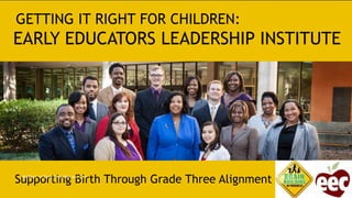 GETTING IT RIGHT FOR CHILDREN:
EARLY EDUCATORS LEADERSHIP INSTITUTE
Supporting Birth Through Grade Three Alignment 4/10/2015MA Dept. of Early Education and Care
 