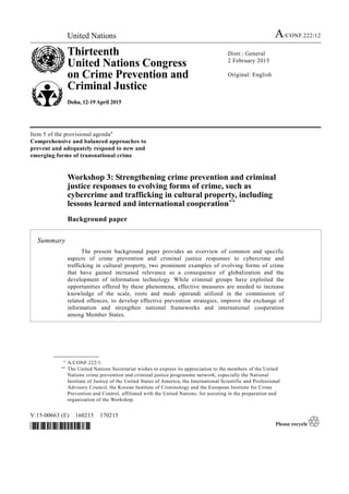 United Nations A/CONF.222/12
Thirteenth
United Nations Congress
on Crime Prevention and
Criminal Justice
Doha, 12-19 April 2015
Distr.: General
2 February 2015
Original: English
V.15-00663 (E) 160215 170215
*1500663*
Item 5 of the provisional agenda*
Comprehensive and balanced approaches to
prevent and adequately respond to new and
emerging forms of transnational crime
Workshop 3: Strengthening crime prevention and criminal
justice responses to evolving forms of crime, such as
cybercrime and trafficking in cultural property, including
lessons learned and international cooperation**
Background paper
Summary
The present background paper provides an overview of common and specific
aspects of crime prevention and criminal justice responses to cybercrime and
trafficking in cultural property, two prominent examples of evolving forms of crime
that have gained increased relevance as a consequence of globalization and the
development of information technology. While criminal groups have exploited the
opportunities offered by these phenomena, effective measures are needed to increase
knowledge of the scale, roots and modi operandi utilized in the commission of
related offences, to develop effective prevention strategies, improve the exchange of
information and strengthen national frameworks and international cooperation
among Member States.
__________________
* A/CONF.222/1.
** The United Nations Secretariat wishes to express its appreciation to the members of the United
Nations crime prevention and criminal justice programme network, especially the National
Institute of Justice of the United States of America, the International Scientific and Professional
Advisory Council, the Korean Institute of Criminology and the European Institute for Crime
Prevention and Control, affiliated with the United Nations, for assisting in the preparation and
organization of the Workshop.
 