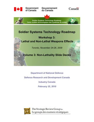 Soldier Systems Technology Roadmap
             Workshop 3:
 Lethal and Non-Lethal Weapons Effects

         Toronto, November 24-26, 2009


  Volume 3: Non-Lethality Slide Decks




        Department of National Defence

   Defence Research and Development Canada

               Industry Canada

              February 25, 2010
 