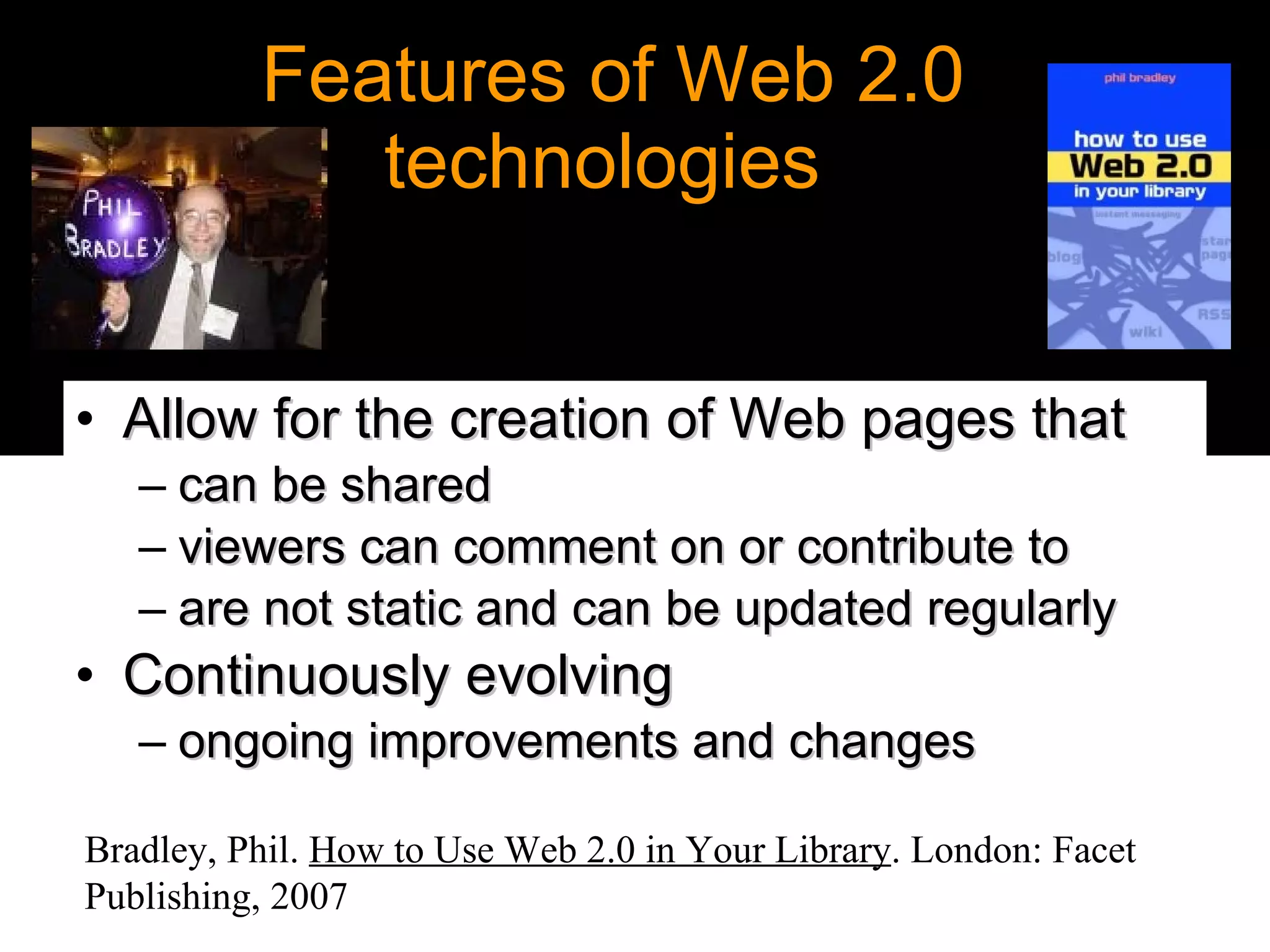 Features of Web 2.0 technologies  Allow for the creation of Web pages that  can be shared  viewers can comment on or contribute to are not static and can be updated regularly  Continuously evolving   ongoing improvements and changes Bradley, Phil.  How to Use Web 2.0 in Your Library . London: Facet Publishing, 2007   