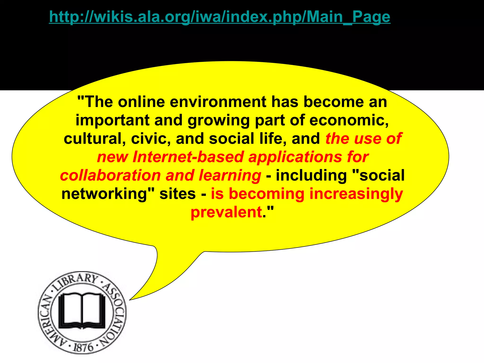 http:// wikis.ala.org/iwa/index.php/Main_Page "The online environment has become an important and growing part of economic, cultural, civic, and social life, and  the use of new Internet-based applications for collaboration and learning  - including "social networking" sites -  is becoming increasingly prevalent ." 