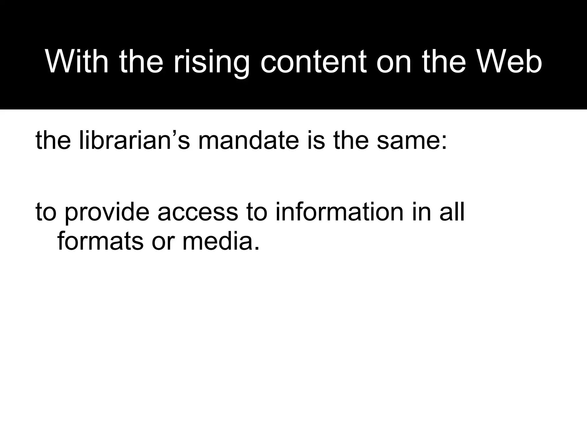 With the rising content on the Web the librarian’s mandate is the same:  to provide access to information in all formats or media. 