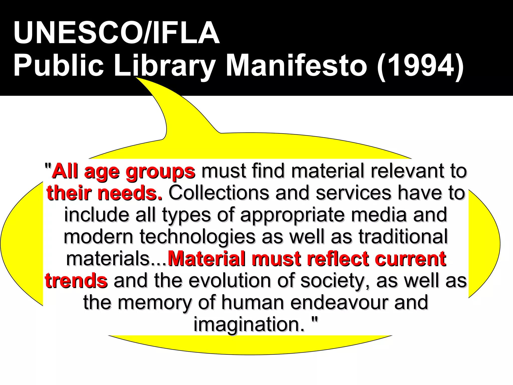 UNESCO/IFLA  Public Library Manifesto   (1994) " All   age groups  must find material relevant to  their needs.  Collections and services have to include all types of appropriate media and modern technologies as well as traditional materials... Material must reflect current trends  and the evolution of society, as well as the memory of human endeavour and imagination. " 