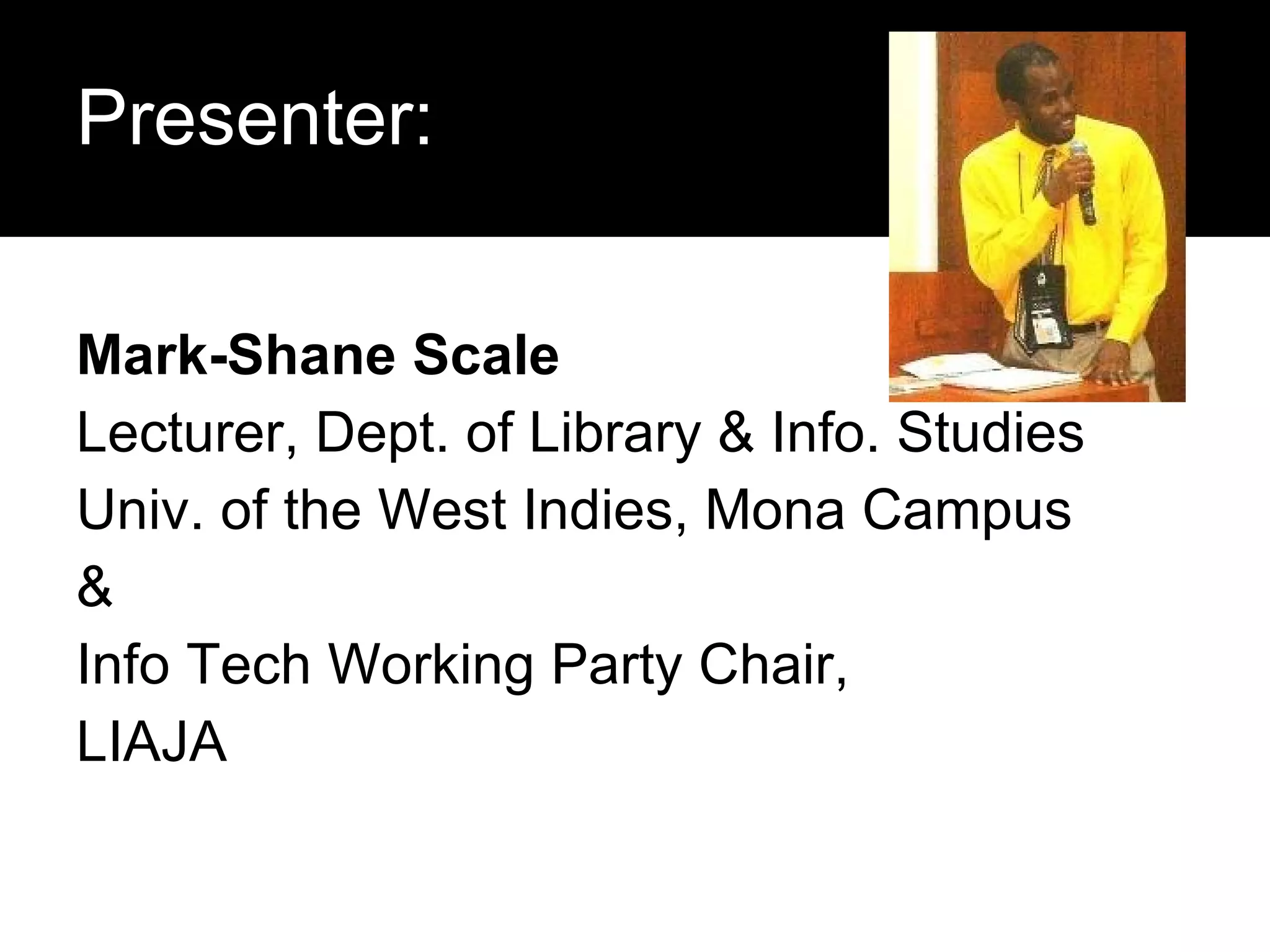 Presenter: Mark-Shane Scale Lecturer, Dept. of Library & Info. Studies Univ. of the West Indies, Mona Campus & Info Tech Working Party Chair, LIAJA 