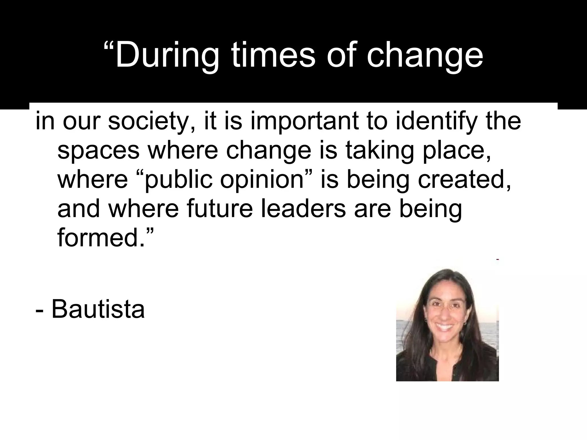 “During times of change in our society, it is important to identify the spaces where change is taking place, where “public opinion” is being created, and where future leaders are being formed.”  - Bautista 