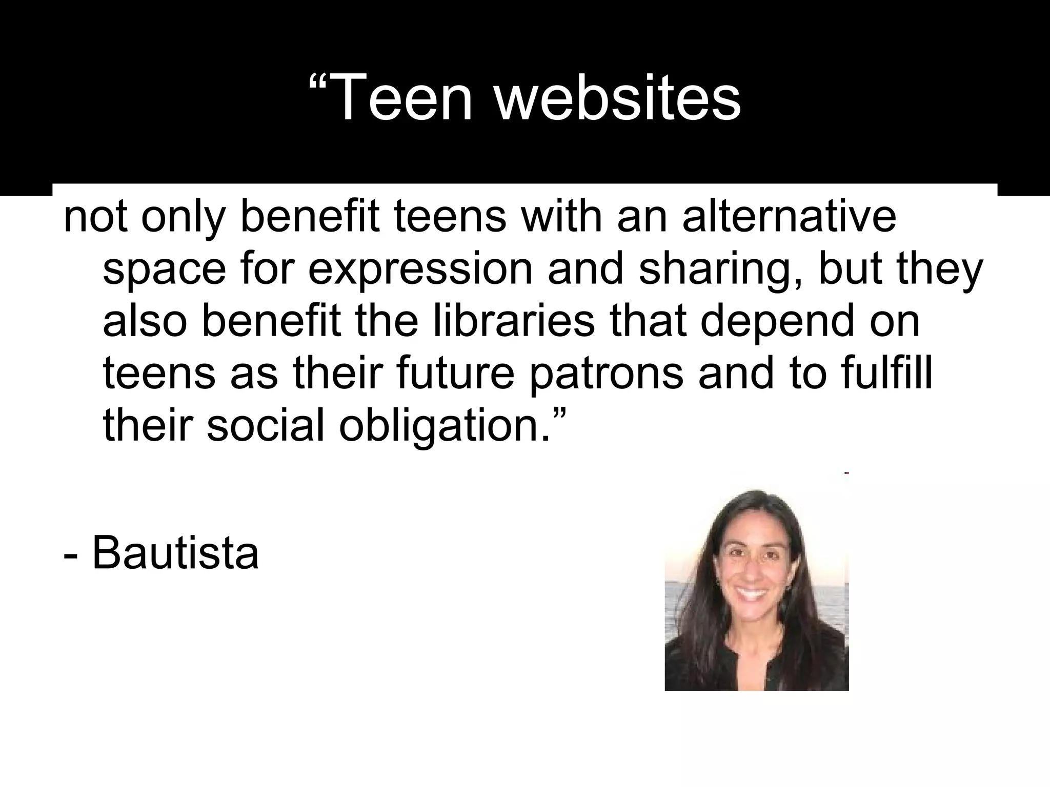 “Teen websites not only benefit teens with an alternative space for expression and sharing, but they also benefit the libraries that depend on teens as their future patrons and to fulfill their social obligation.”  - Bautista 