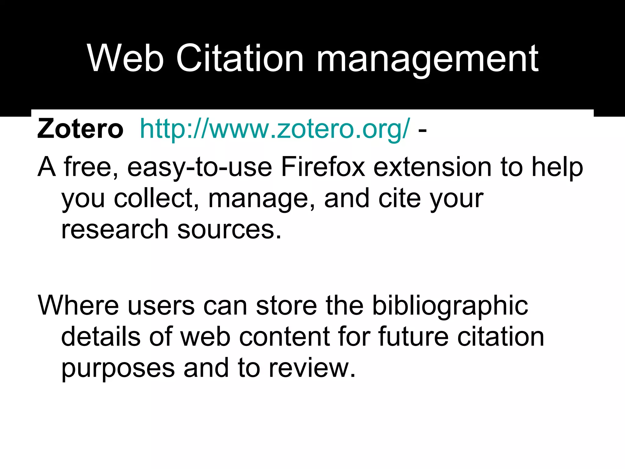 Web Citation management Zotero   http:// www.zotero.org /  -  A free, easy-to-use Firefox extension to help you collect, manage, and cite your research sources. Where users can store the bibliographic details of web content for future citation purposes and to review. 