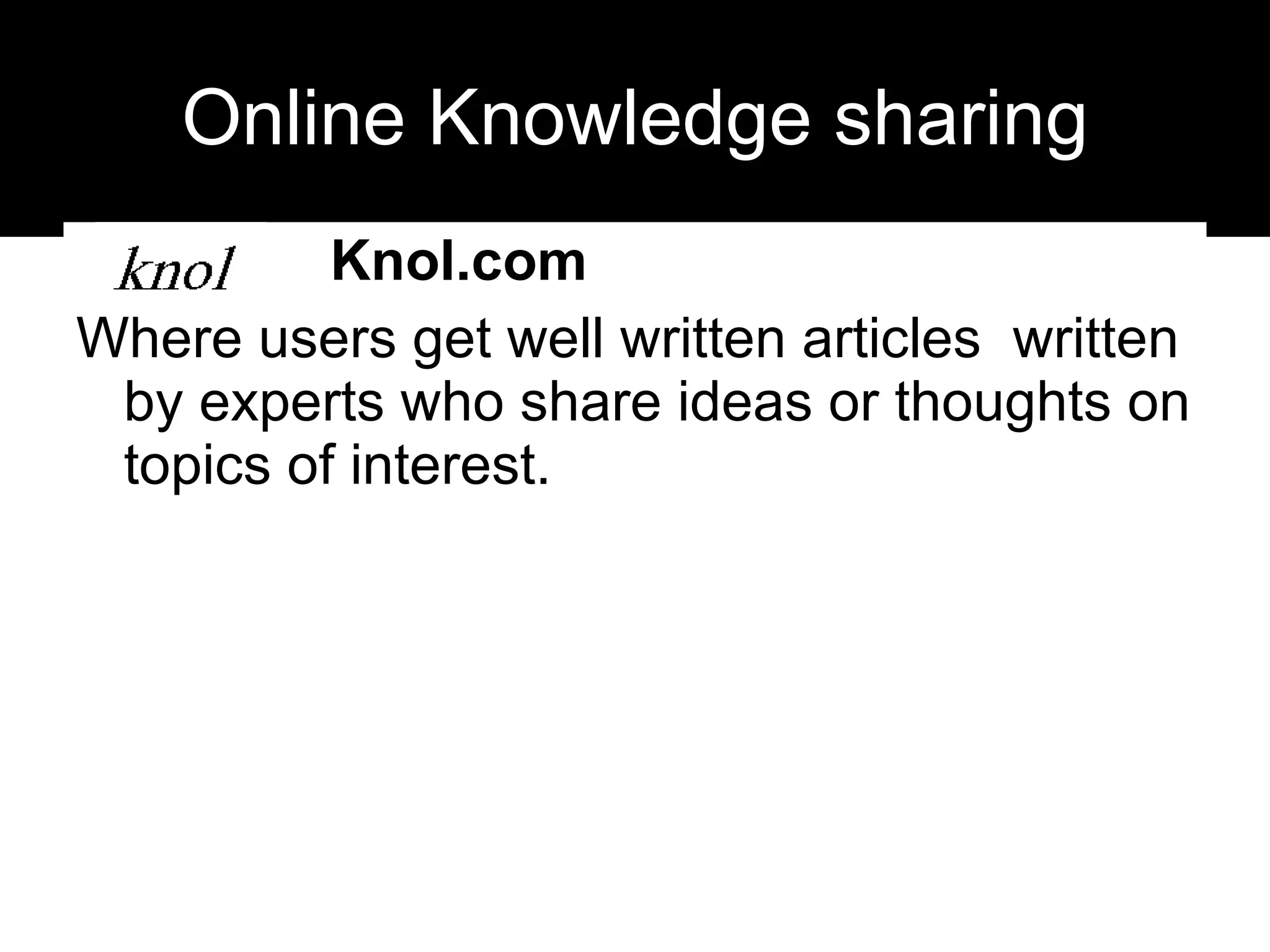 Online Knowledge sharing Knol.com Where users get well written articles  written by experts who share ideas or thoughts on topics of interest.  