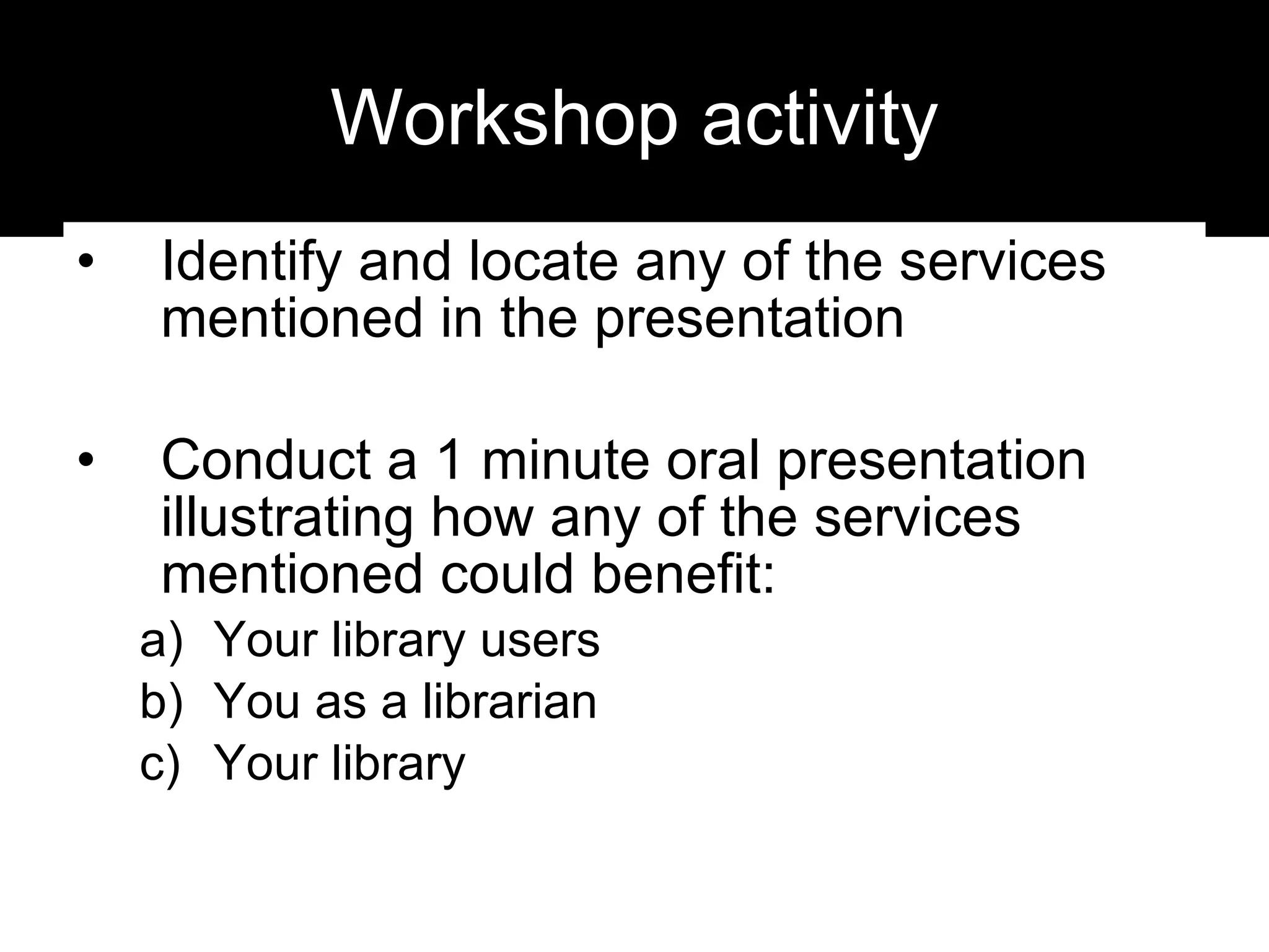 Workshop activity Identify and locate any of the services mentioned in the presentation Conduct a 1 minute oral presentation illustrating how any of the services mentioned could benefit: Your library users You as a librarian Your library 