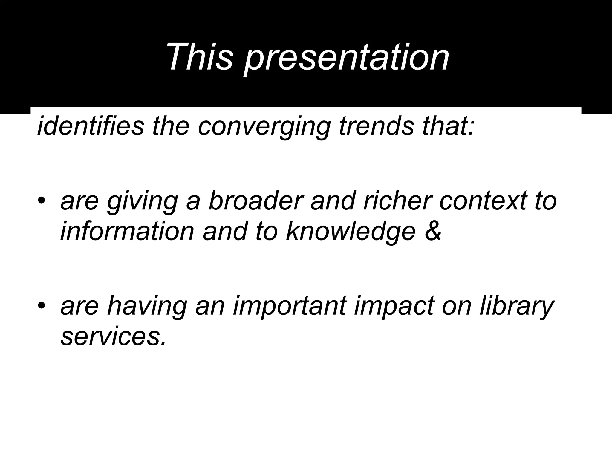 This presentation identifies the converging trends that: are giving a broader and richer context to information and to knowledge &  are having an important impact on library services. 
