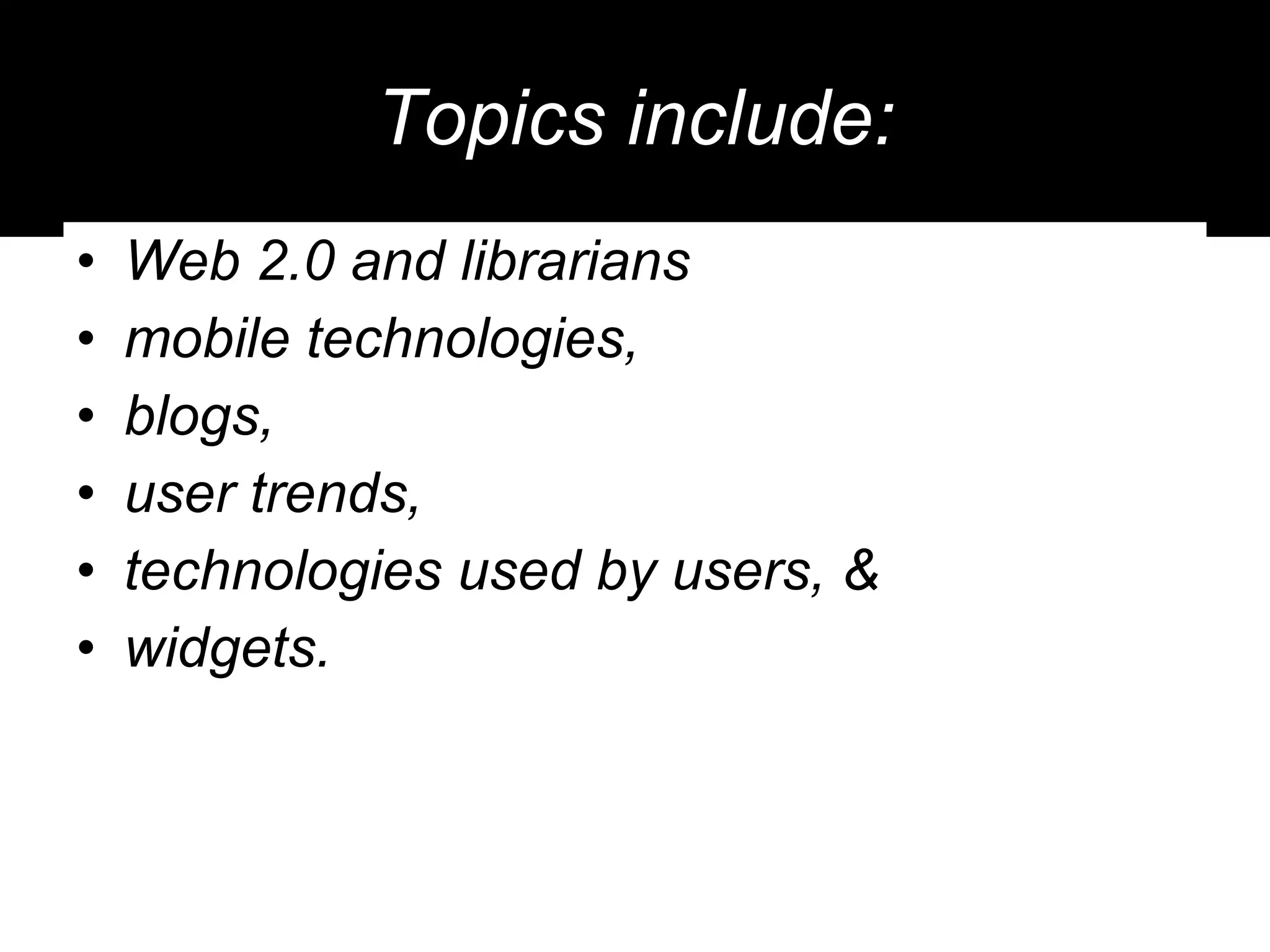 Topics include: Web 2.0 and librarians mobile technologies,  blogs,  user trends, technologies used by users, & widgets. 