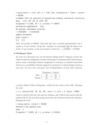> prop.test(x = c(10, 18), n = c(25, 30), alternative = "less", correct
 = FALSE)
 2-sample test for equality of proportions without continuity correction
 data: c(10, 18) out of c(25, 30)
 X-squared = 2.1825, df = 1, p-value = 0.06979
 alternative hypothesis: less
 95 percent confidence interval:
 -1.00000000   0.01821449
 sample estimates:
 prop 1 prop 2
 0.4   0.6
 Thus, the p-value is 0.06979. Note that this uses a normal approximation, but it
 reports a χ2 test statistic. To get the z-statistic, we can simply take the square root
                                                                √
 of the χ2 test statistic, so the test statistic is given by z = 2.1825 = 1.477329.

• Chi-Square Tests:
 To carry out a chi-square test, use the function chisq.test(). Suppose we have the
 table of counts for assignment of males and females to treatment and control groups,
 and we want to determine whether assignment to treatment or control is associated
 with sex (i.e. probability of being assigned to treatment or control changes based on
 your sex). To carry out a chi-square test of independence, we ﬁrst must construct

                                   Treatment Control
                          Male         30      20
                         Female        20      40


 a matrix (think of this as being like a table) for the counts in the table. Running
 the code
 > x <- matrix(c(30, 20, 20, 40), nrow = 2, ncol = 2, byrow = TRUE)
 creates a matrix with two rows and two columns, and it ﬁlls in this matrix with the
 numbers 30, 20, 20, and 40 by going across the rows (instead of down the columns).
 Running the code
 > chisq.test(x, correct = FALSE)
 Pearson’s Chi-squared test
 data: x
 X-squared = 7.8222, df = 1, p-value = 0.005161




                                        3
 