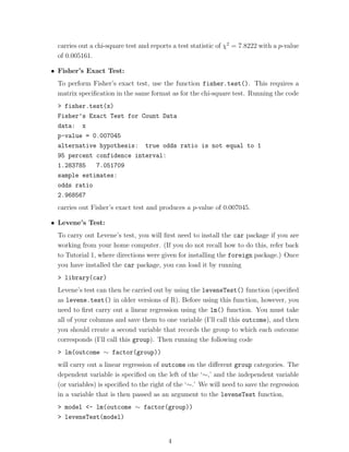 carries out a chi-square test and reports a test statistic of χ2 = 7.8222 with a p-value
  of 0.005161.

• Fisher’s Exact Test:
  To perform Fisher’s exact test, use the function fisher.test(). This requires a
  matrix speciﬁcation in the same format as for the chi-square test. Running the code
  > fisher.test(x)
  Fisher’s Exact Test for Count Data
  data: x
  p-value = 0.007045
  alternative hypothesis: true odds ratio is not equal to 1
  95 percent confidence interval:
  1.283785   7.051709
  sample estimates:
  odds ratio
  2.968567
  carries out Fisher’s exact test and produces a p-value of 0.007045.

• Levene’s Test:
  To carry out Levene’s test, you will ﬁrst need to install the car package if you are
  working from your home computer. (If you do not recall how to do this, refer back
  to Tutorial 1, where directions were given for installing the foreign package.) Once
  you have installed the car package, you can load it by running
  > library(car)
  Levene’s test can then be carried out by using the leveneTest() function (speciﬁed
  as levene.test() in older versions of R). Before using this function, however, you
  need to ﬁrst carry out a linear regression using the lm() function. You must take
  all of your columns and save them to one variable (I’ll call this outcome), and then
  you should create a second variable that records the group to which each outcome
  corresponds (I’ll call this group). Then running the following code
  > lm(outcome ∼ factor(group))
  will carry out a linear regression of outcome on the diﬀerent group categories. The
  dependent variable is speciﬁed on the left of the ‘∼,’ and the independent variable
  (or variables) is speciﬁed to the right of the ‘∼.’ We will need to save the regression
  in a variable that is then passed as an argument to the leveneTest function,
  > model <- lm(outcome ∼ factor(group))
  > leveneTest(model)


                                          4
 