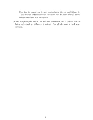 – Note that the output from Levene’s test is slightly diﬀerent for SPSS and R.
      This is because SPSS uses absolute deviations from the mean, whereas R uses
      absolute deviations from the median.

• After completing the tutorial, you will want to compare your R code to mine to
  better understand any diﬀerences in output. You will also want to check your
  solutions.




                                      5
 