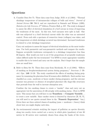 Questions
 1. Consider Data Set 75. These data come from Judge, M.D. et al (1984). “Thermal
    shrinkage temperature of intramuscular collagen of bulls and steers,” Journal of
    Animal Science 59: 706–9, and are reproduced in Samuels and Witmer (1999),
    Statistics for Life Sciences, 2nd Edition, Prentice Hall, p. 357. The study is designed
    to assess the eﬀect of electrical stimulation of a beef carcass in terms of improving
    the tenderness of the meat. In this test, beef carcasses were split in half. One
    side was subjected to a brief electrical current while the other was an untreated
    control. From each side a specimen of connective tissue (collagen) was taken, and
    the temperature at which shrinkage occurred was determined. Increased tenderness
    is related to a low shrinkage temperature.
    Carry out analyses to assess the impact of electrical stimulation on the meat tender-
    ness. Use both parametric and non-parametric methods and compare the results.
    Suppose acceptable tenderness corresponds to a shrinkage temperature less than
    69 degrees. How would you test to see if the proportions of acceptable tenderness
    values diﬀered under the two treatments? Use SPSS to create appropriate variables
    to enable this to be tested and carry out the analysis. Don’t forget that the sample
    sizes are small here.

 2. Refer to Data Set 76. These data come from Mochizuki, M. et al (1984). “Eﬀects
    of smoking on fetoplacentalmaternal system during pregnancy,” American J. Ob-
    stet. Gyn. 149: 13–20. The study considered the eﬀects of smoking during preg-
    nancy by examining the placentas from 58 women after childbirth. Each mother was
    classiﬁed as a non-, moderate or heavy smoker during pregnancy, and the outcome
    measure was presence or absence of atrophied placental villi, ﬁnger-like structures
    that protrude from the wall to increase absorption area.
    Combine the two smoking classes to create a “smoker” class and carry out an
    appropriate test for association of villi atrophy with smoking status. (Note to SPSS
    users: This means that you will have to use Transform → Compute Variable. . .
    to create a new variable. Since smoker status is denoted by characters [H, M, N],
    you will need to use quotes around these in the “Numeric Expression:” box.)
    Given there are three ordered classes of smoking (none < moderate < heavy) think
    about how you might display such data.

 3. An environmental scientist studying the impact of pollution on species diversity
    along two nearby rivers carried out a survey in which plots (quadrats) of size 30
    metres by 20 metres were randomly chosen from along the banks of the rivers.




                                            6
 