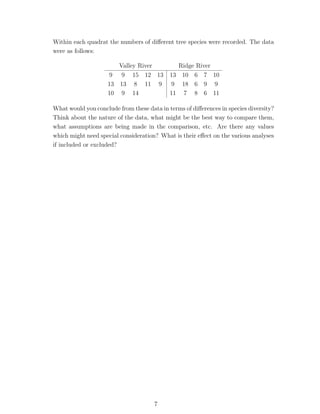 Within each quadrat the numbers of diﬀerent tree species were recorded. The data
were as follows:

                       Valley River            Ridge River
                     9 9 15 12 13           13 10 6 7 10
                    13 13 8 11 9             9 18 6 9 9
                    10 9 14                 11 7 8 6 11

What would you conclude from these data in terms of diﬀerences in species diversity?
Think about the nature of the data, what might be the best way to compare them,
what assumptions are being made in the comparison, etc. Are there any values
which might need special consideration? What is their eﬀect on the various analyses
if included or excluded?




                                      7
 