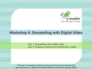 Workshop 4: Storytelling with Digital Video Day 1: Storytelling with digital video                    Day 2: Creating, sharing and distributing videos This project is managed by Institute for International Institute for Education (IIE)Sponsored by the U.S. Department of State Middle East Partnership Initiative (MEPI) 