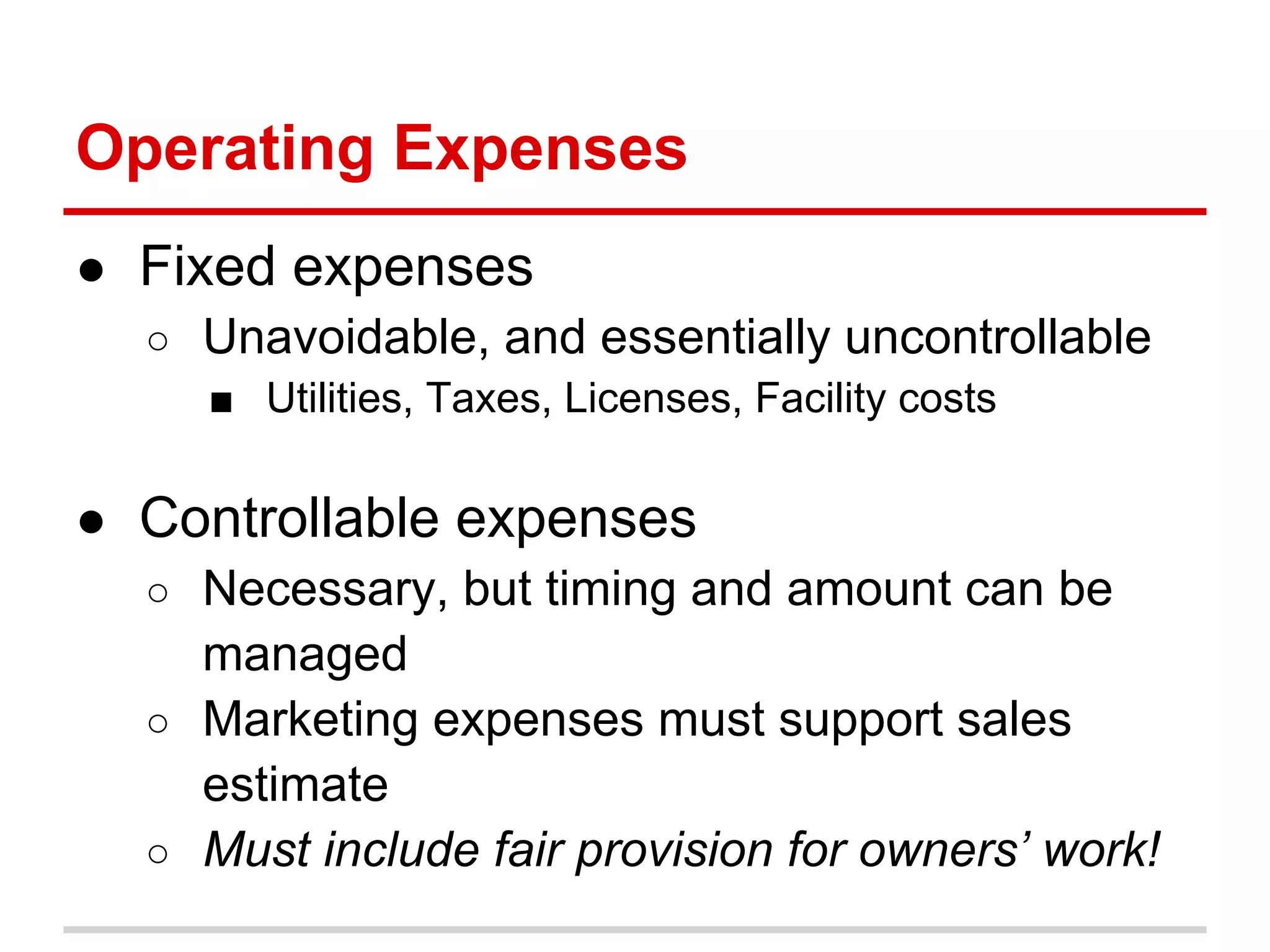 Operating Expenses
● Fixed expenses
  ○ Unavoidable, and essentially uncontrollable
    ■ Utilities, Taxes, Licenses, Facility costs

● Controllable expenses
  ○ Necessary, but timing and amount can be
    managed
  ○ Marketing expenses must support sales
    estimate
  ○ Must include fair provision for owners’ work!
 