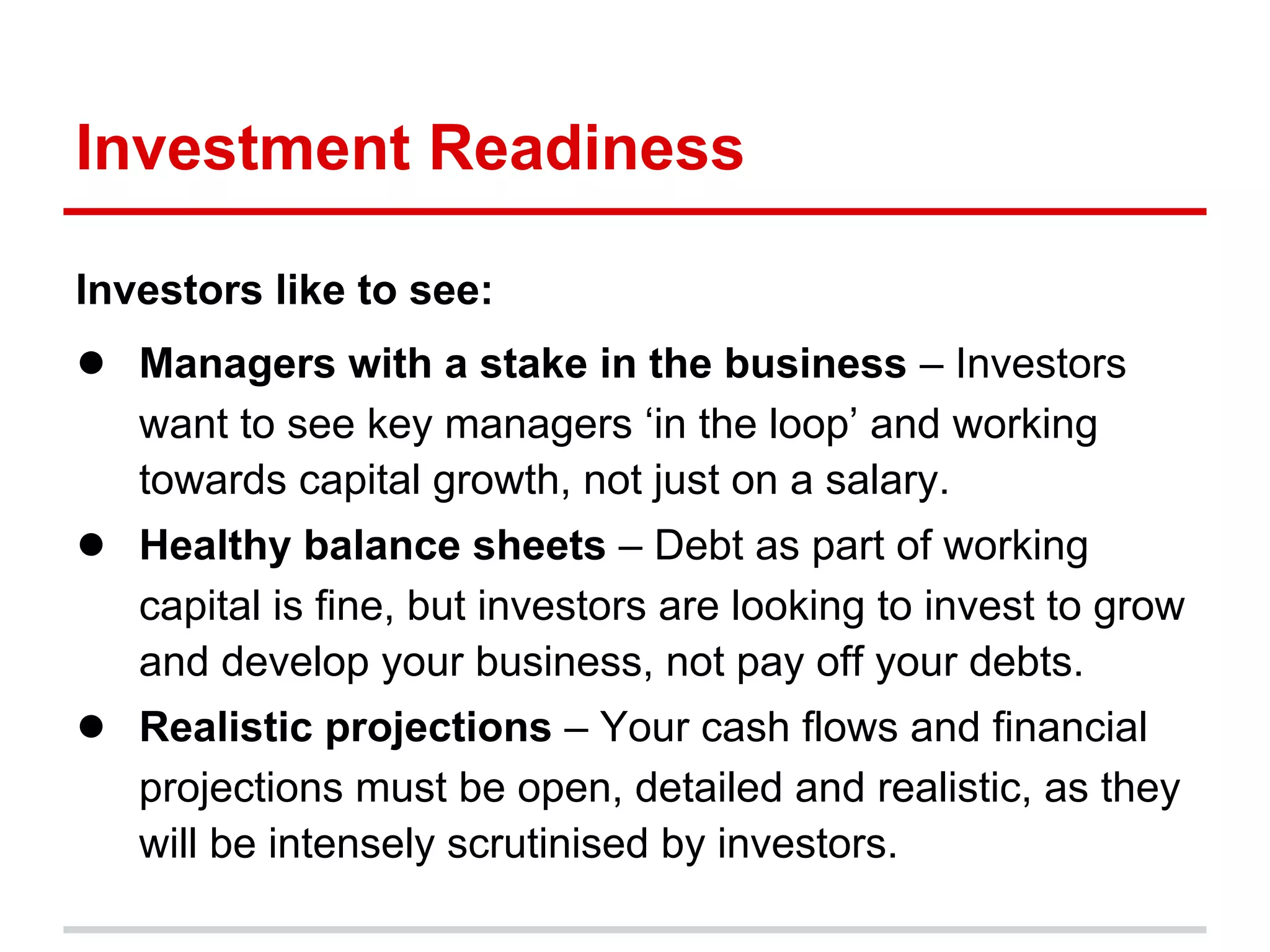 Investment Readiness

Investors like to see:
● Managers with a stake in the business – Investors
   want to see key managers ‘in the loop’ and working
   towards capital growth, not just on a salary.
● Healthy balance sheets – Debt as part of working
   capital is fine, but investors are looking to invest to grow
   and develop your business, not pay off your debts.
● Realistic projections – Your cash flows and financial
   projections must be open, detailed and realistic, as they
   will be intensely scrutinised by investors.
 