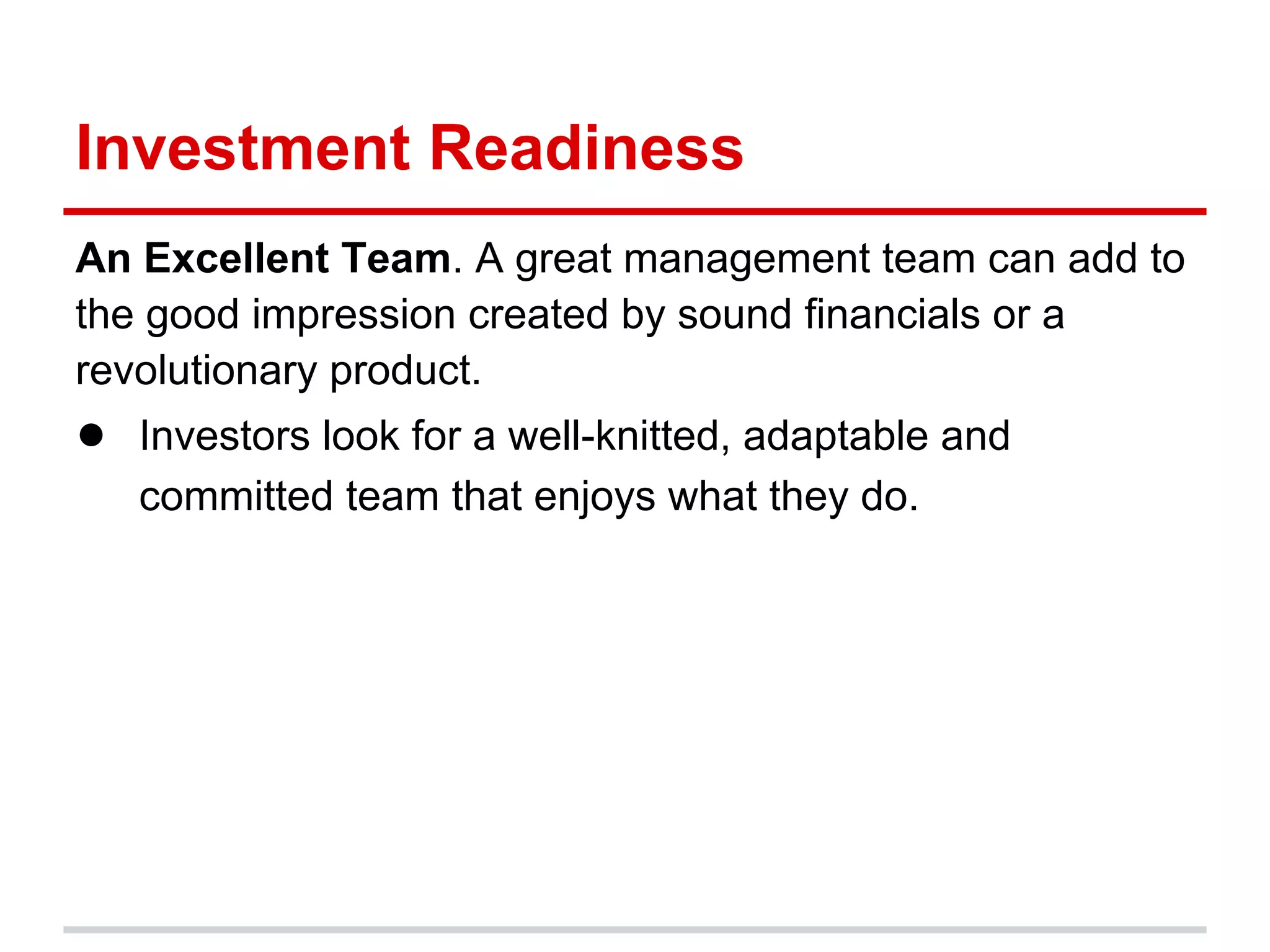 Investment Readiness
An Excellent Team. A great management team can add to
the good impression created by sound financials or a
revolutionary product.
● Investors look for a well-knitted, adaptable and
   committed team that enjoys what they do.
 