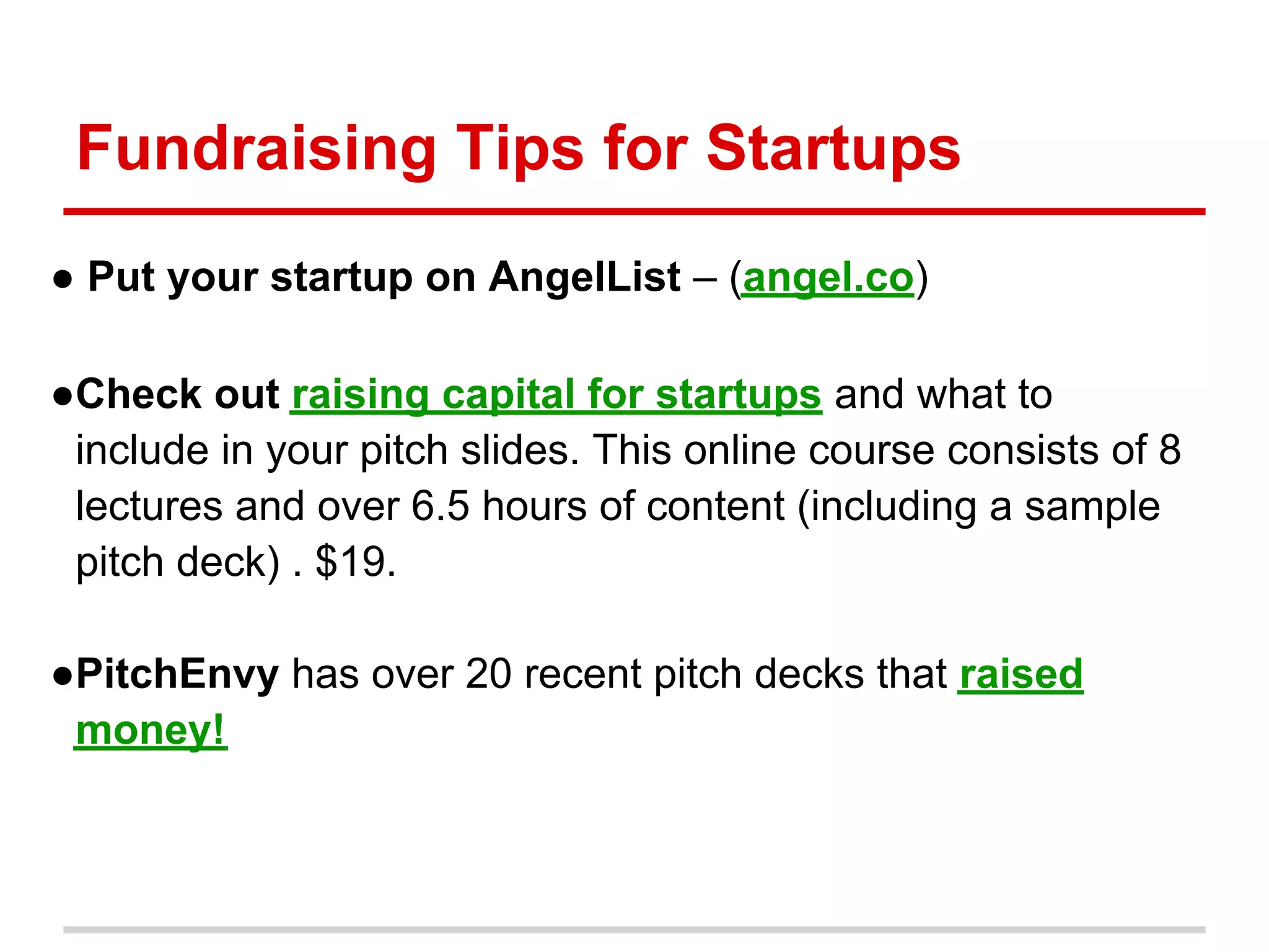 Fundraising Tips for Startups
● Put your startup on AngelList – (angel.co)

●Check out raising capital for startups and what to
 include in your pitch slides. This online course consists of 8
 lectures and over 6.5 hours of content (including a sample
 pitch deck) . $19.

●PitchEnvy has over 20 recent pitch decks that raised
 money!
 