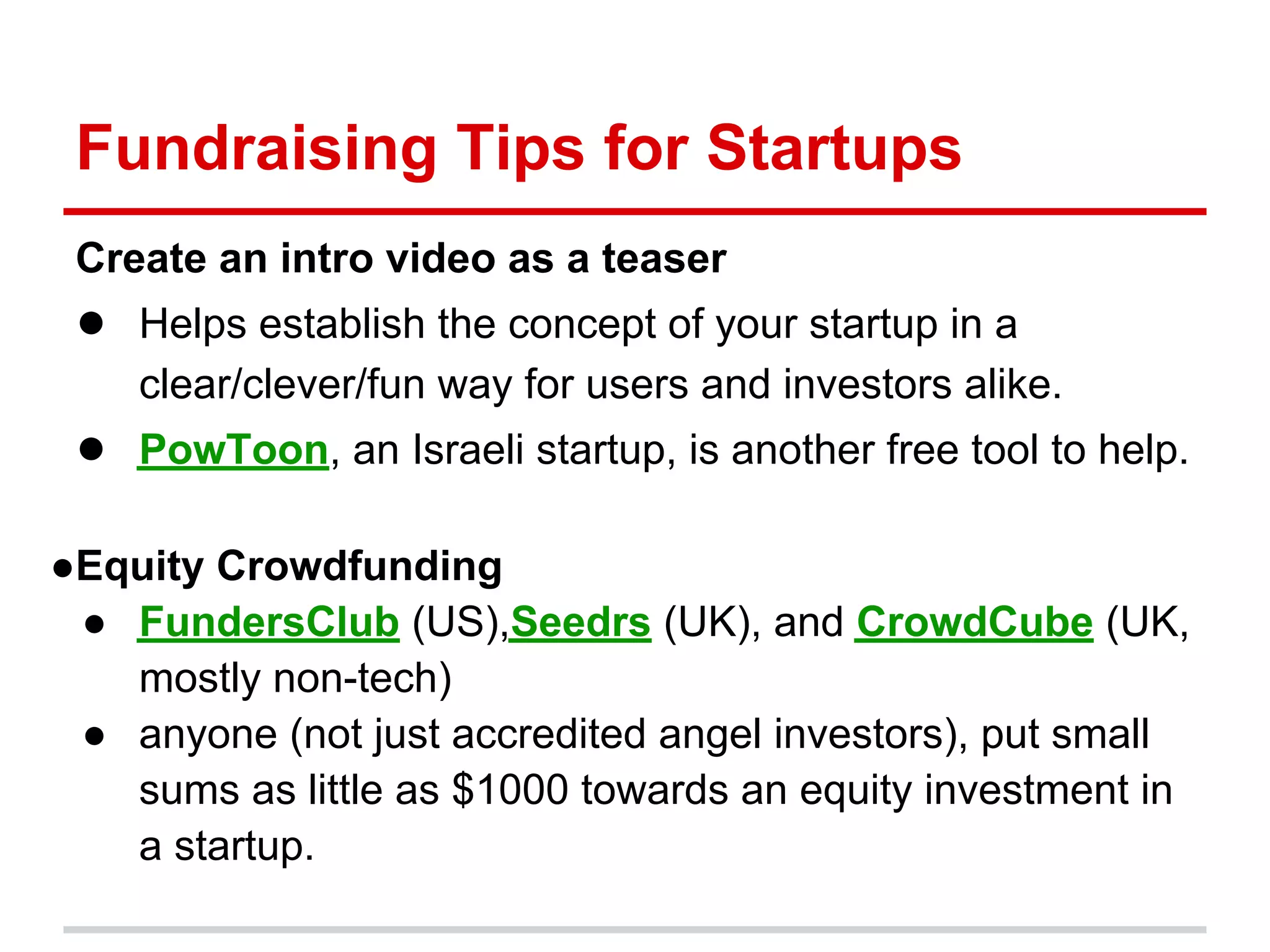 Fundraising Tips for Startups
 Create an intro video as a teaser
 ● Helps establish the concept of your startup in a
    clear/clever/fun way for users and investors alike.
 ● PowToon, an Israeli startup, is another free tool to help.

●Equity Crowdfunding
 ● FundersClub (US),Seedrs (UK), and CrowdCube (UK,
   mostly non-tech)
 ● anyone (not just accredited angel investors), put small
   sums as little as $1000 towards an equity investment in
   a startup.
 