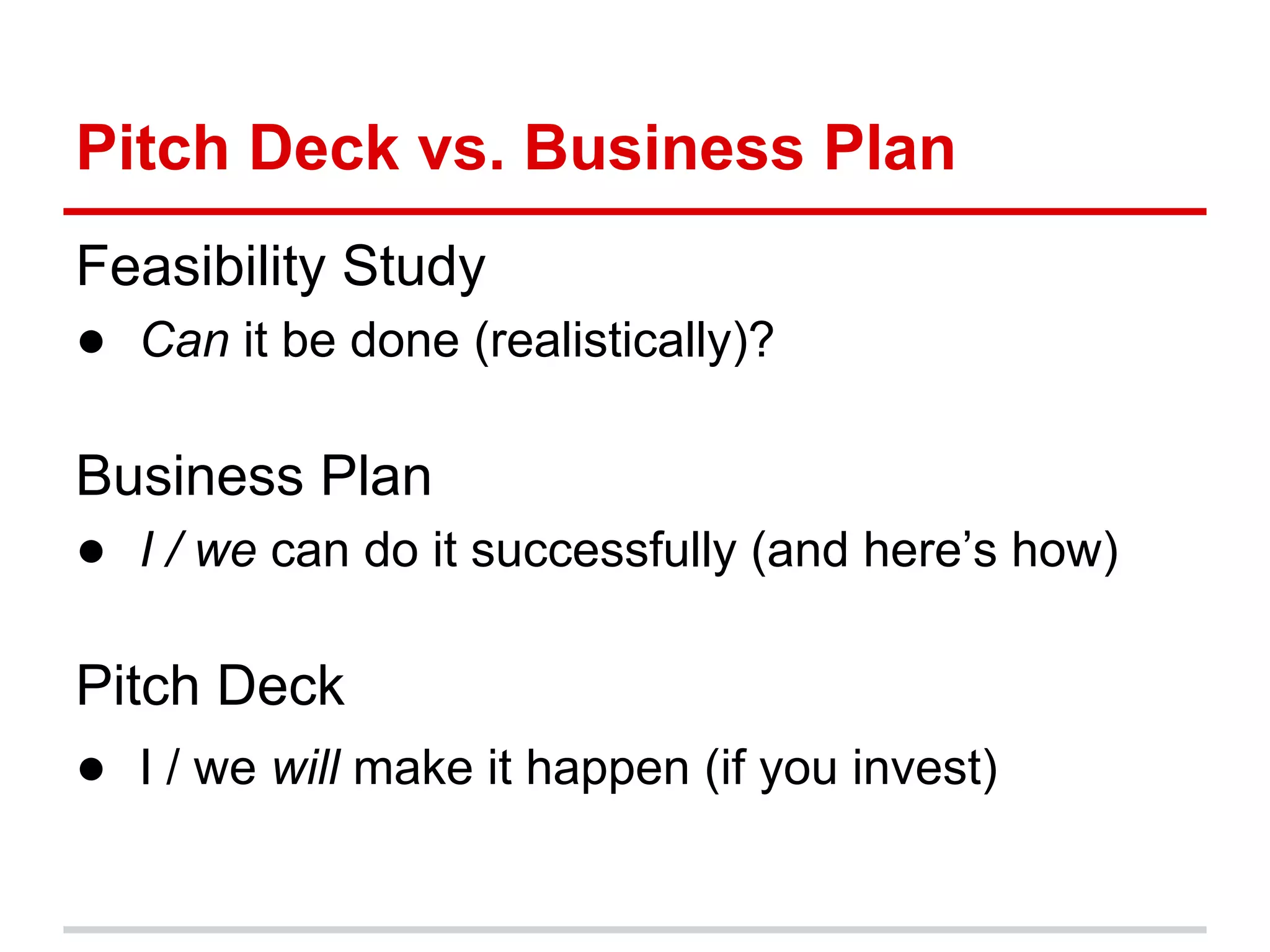 Pitch Deck vs. Business Plan
Feasibility Study
● Can it be done (realistically)?

Business Plan
● I / we can do it successfully (and here’s how)

Pitch Deck
● I / we will make it happen (if you invest)
 