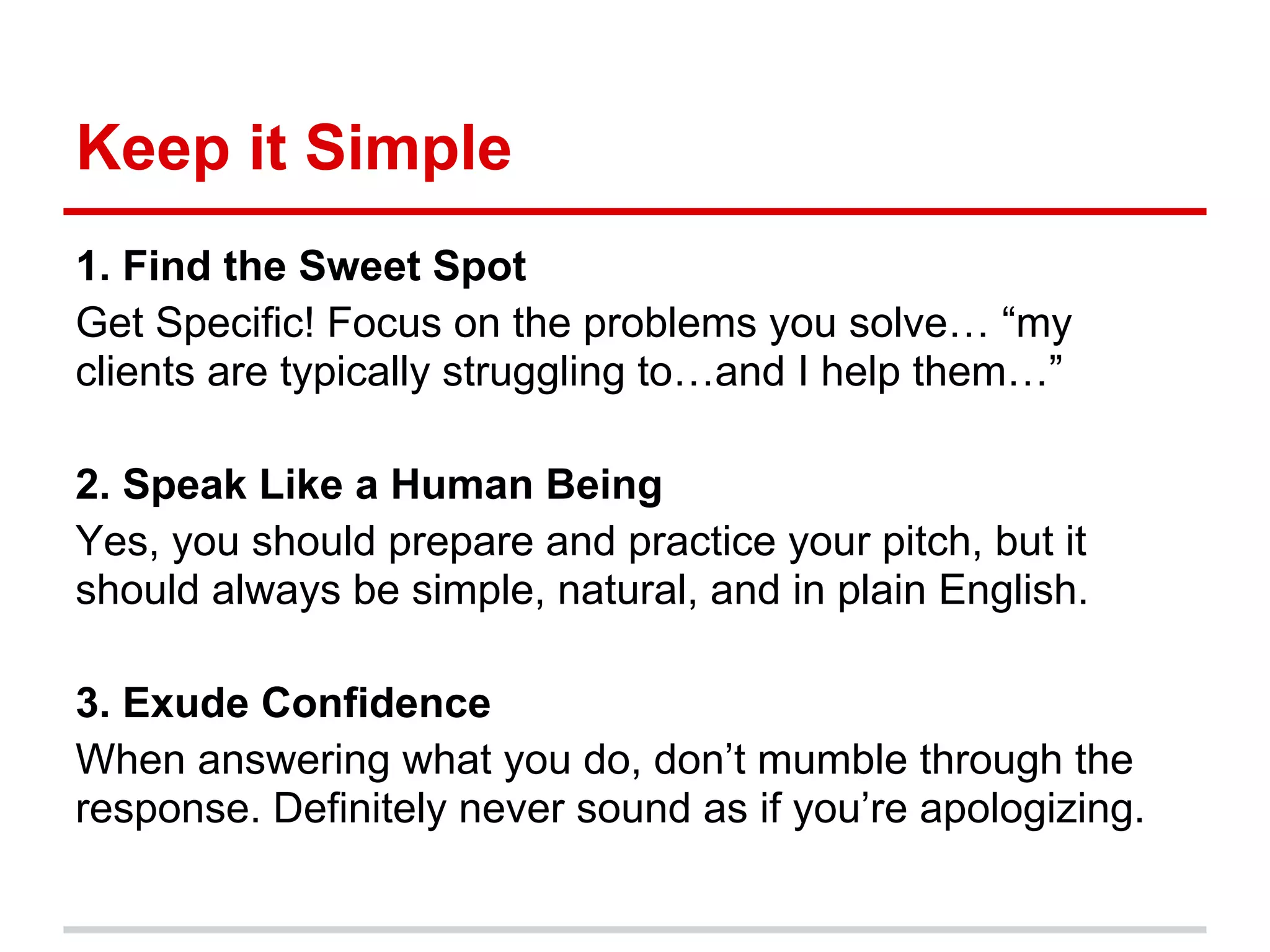 Keep it Simple
1. Find the Sweet Spot
Get Specific! Focus on the problems you solve… “my
clients are typically struggling to…and I help them…”

2. Speak Like a Human Being
Yes, you should prepare and practice your pitch, but it
should always be simple, natural, and in plain English.

3. Exude Confidence
When answering what you do, don’t mumble through the
response. Definitely never sound as if you’re apologizing.
 