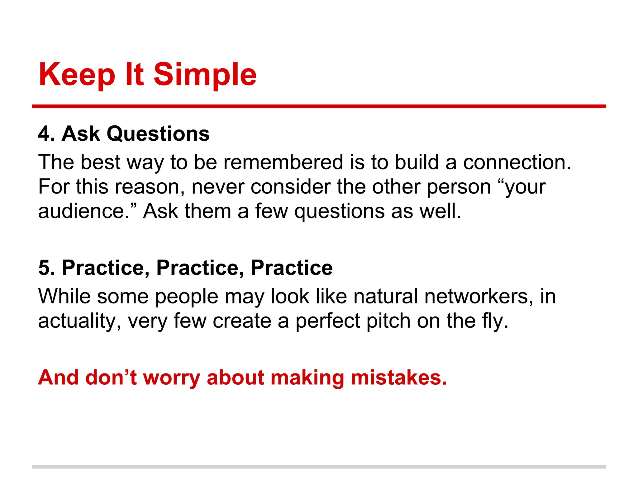 Keep It Simple
4. Ask Questions
The best way to be remembered is to build a connection.
For this reason, never consider the other person “your
audience.” Ask them a few questions as well.

5. Practice, Practice, Practice
While some people may look like natural networkers, in
actuality, very few create a perfect pitch on the fly.

And don’t worry about making mistakes.
 