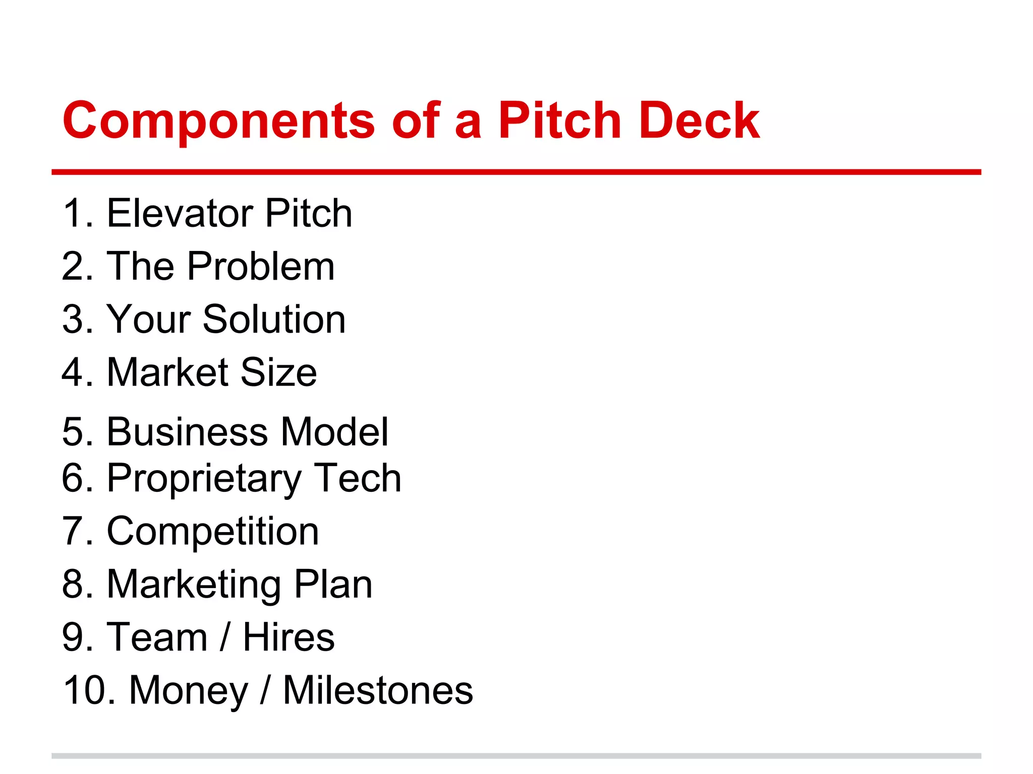 Components of a Pitch Deck
1. Elevator Pitch
2. The Problem
3. Your Solution
4. Market Size
5. Business Model
6. Proprietary Tech
7. Competition
8. Marketing Plan
9. Team / Hires
10. Money / Milestones
 