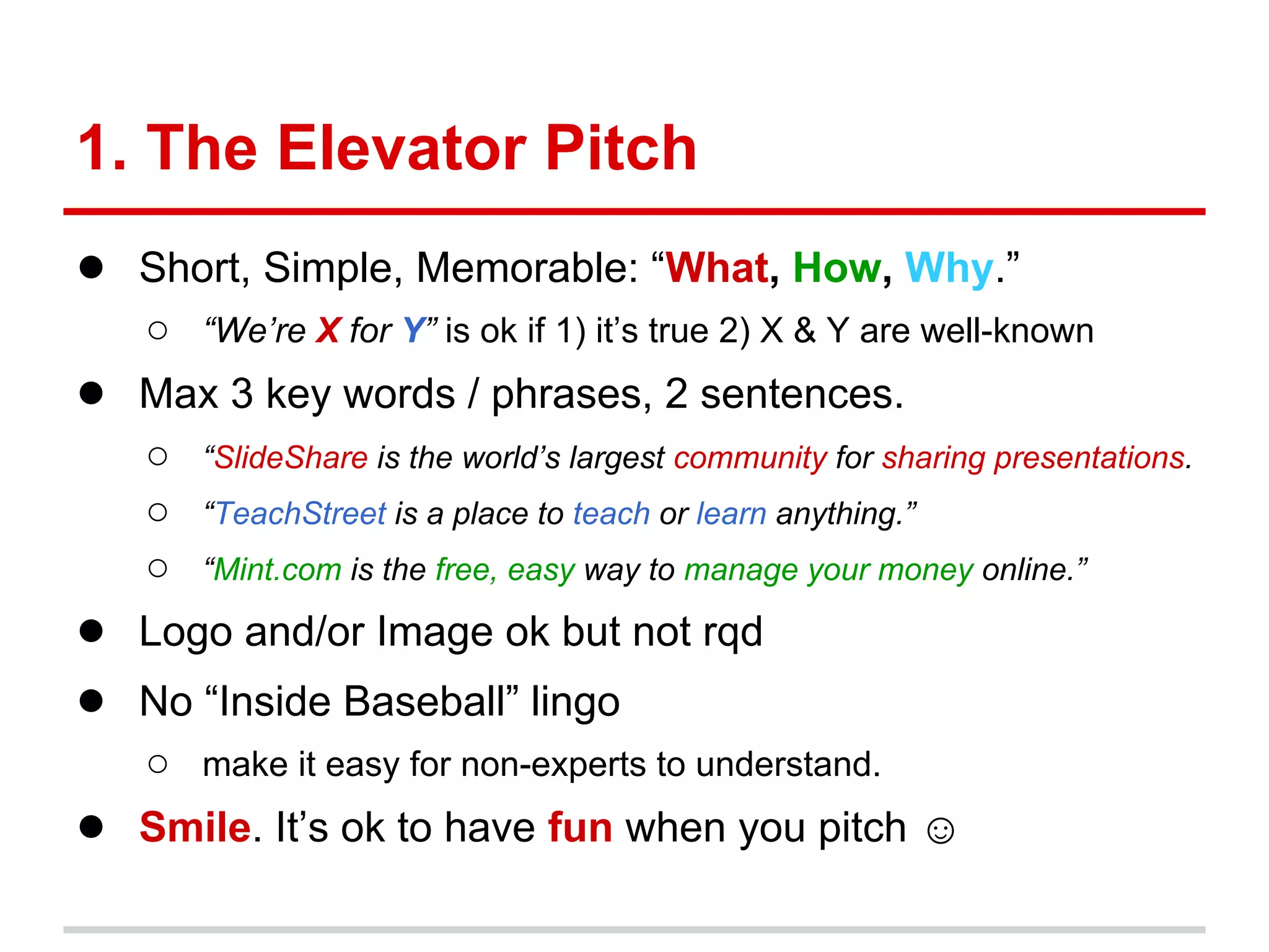 1. The Elevator Pitch
● Short, Simple, Memorable: “What, How, Why.”
   ○ “We’re X for Y” is ok if 1) it’s true 2) X & Y are well-known
● Max 3 key words / phrases, 2 sentences.
   ○   “SlideShare is the world’s largest community for sharing presentations.
   ○   “TeachStreet is a place to teach or learn anything.”
   ○   “Mint.com is the free, easy way to manage your money online.”

● Logo and/or Image ok but not rqd
● No “Inside Baseball” lingo
   ○ make it easy for non-experts to understand.
● Smile. It’s ok to have fun when you pitch ☺
 