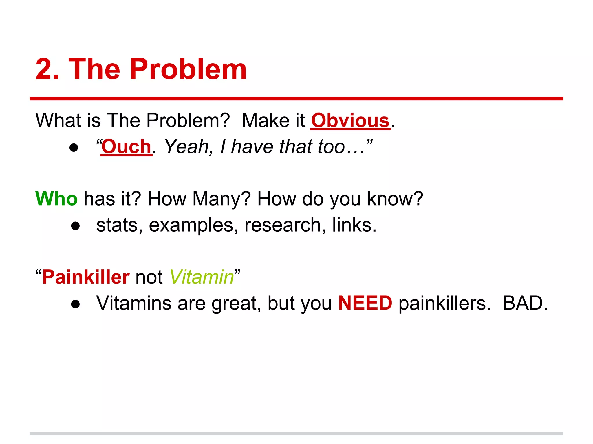 2. The Problem
What is The Problem? Make it Obvious.
  ● “Ouch. Yeah, I have that too…”

Who has it? How Many? How do you know?
  ● stats, examples, research, links.

“Painkiller not Vitamin”
    ● Vitamins are great, but you NEED painkillers. BAD.
 