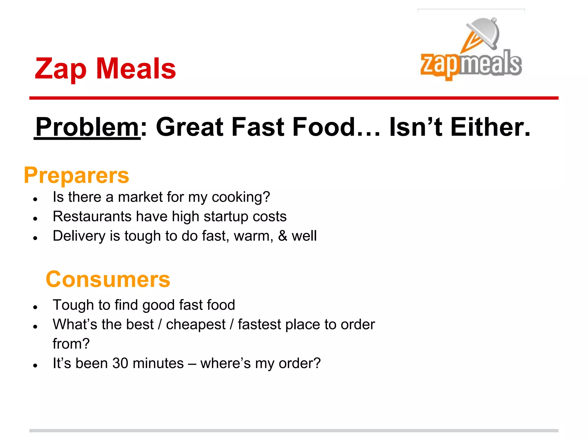 Zap Meals
Problem: Great Fast Food… Isn’t Either.
Preparers
●   Is there a market for my cooking?
●   Restaurants have high startup costs
●   Delivery is tough to do fast, warm, & well


    Consumers
●   Tough to find good fast food
●   What’s the best / cheapest / fastest place to order
    from?
●   It’s been 30 minutes – where’s my order?
 