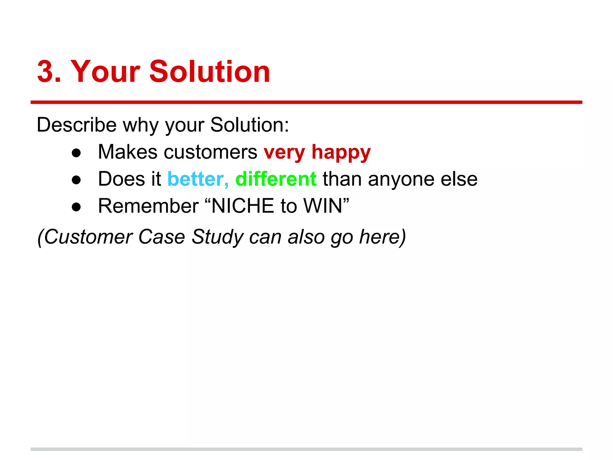 3. Your Solution
Describe why your Solution:
   ● Makes customers very happy
   ● Does it better, different than anyone else
   ● Remember “NICHE to WIN”
(Customer Case Study can also go here)
 