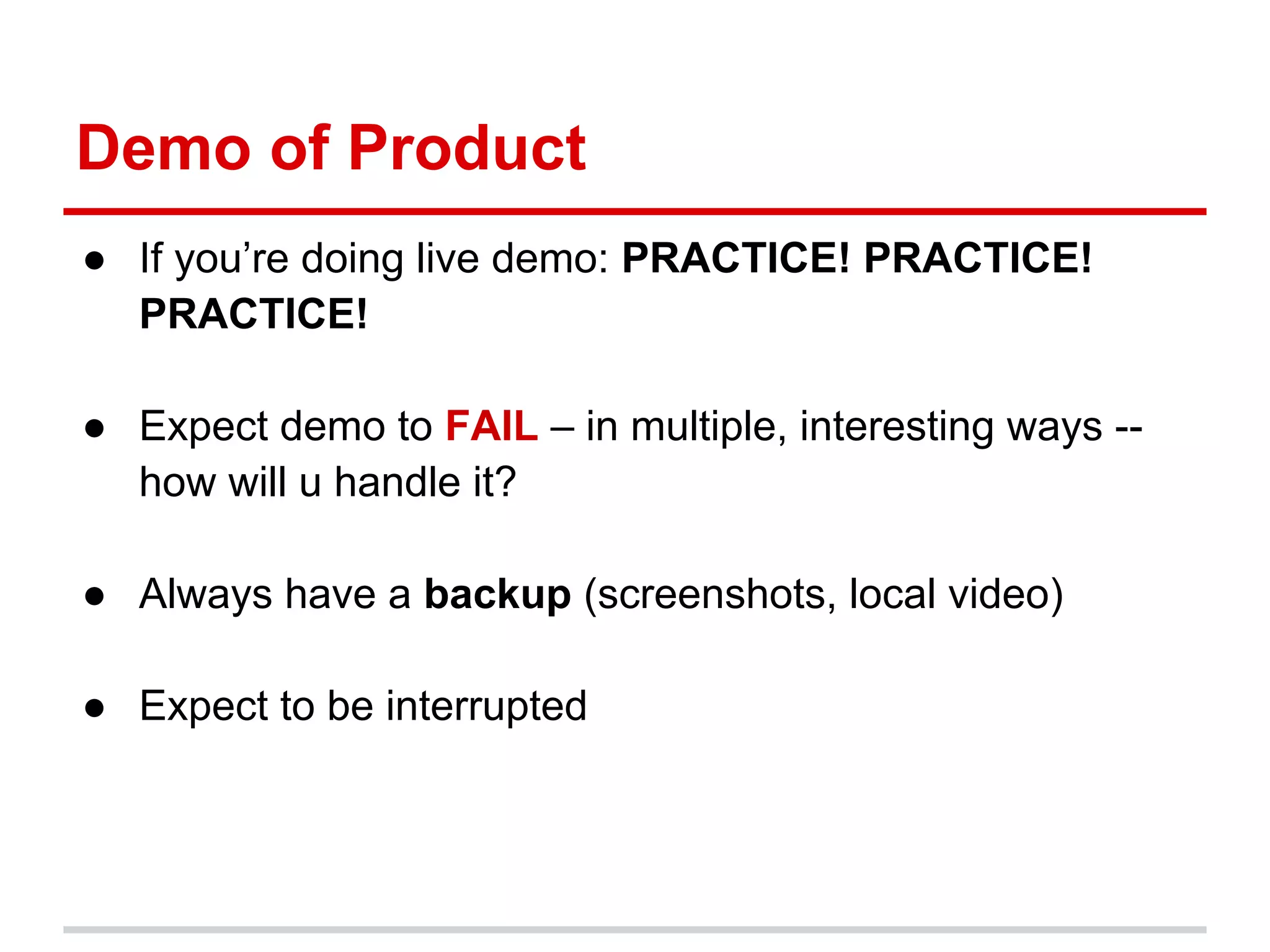 Demo of Product
● If you’re doing live demo: PRACTICE! PRACTICE!
  PRACTICE!

● Expect demo to FAIL – in multiple, interesting ways --
  how will u handle it?

● Always have a backup (screenshots, local video)

● Expect to be interrupted
 
