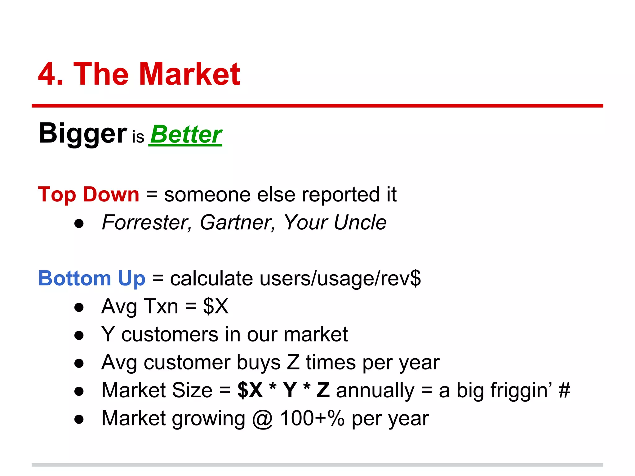 4. The Market
Bigger is Better

Top Down = someone else reported it
   ● Forrester, Gartner, Your Uncle

Bottom Up = calculate users/usage/rev$
   ● Avg Txn = $X
   ● Y customers in our market
   ● Avg customer buys Z times per year
   ● Market Size = $X * Y * Z annually = a big friggin’ #
   ● Market growing @ 100+% per year
 
