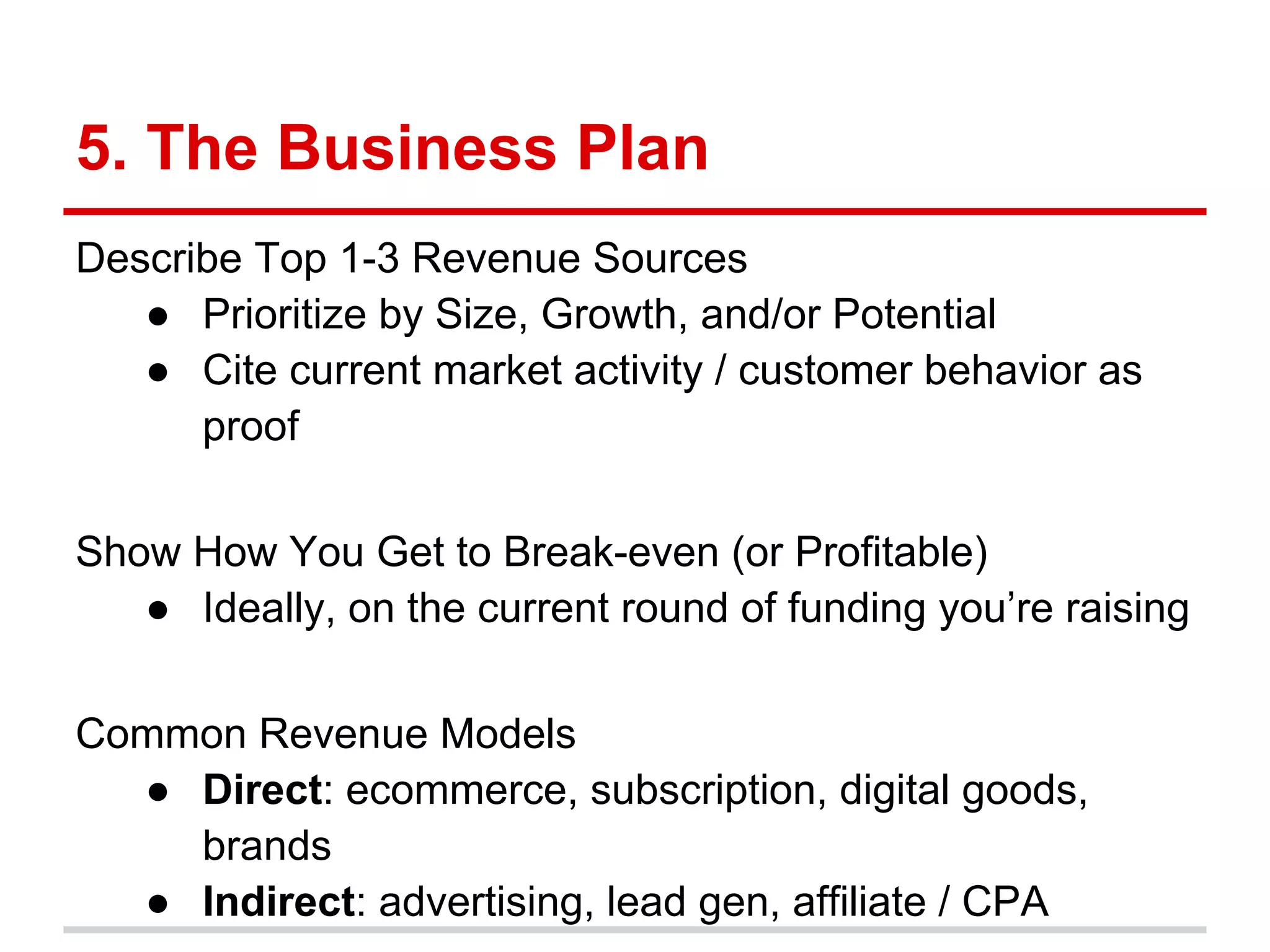 5. The Business Plan
Describe Top 1-3 Revenue Sources
   ● Prioritize by Size, Growth, and/or Potential
   ● Cite current market activity / customer behavior as
      proof

Show How You Get to Break-even (or Profitable)
   ● Ideally, on the current round of funding you’re raising

Common Revenue Models
  ● Direct: ecommerce, subscription, digital goods,
    brands
  ● Indirect: advertising, lead gen, affiliate / CPA
 