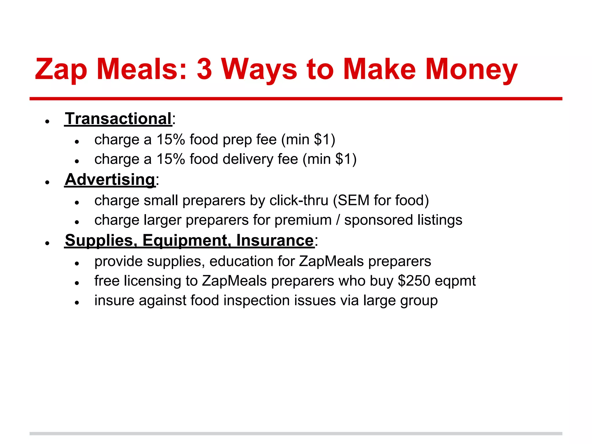Zap Meals: 3 Ways to Make Money
●   Transactional:
     ●   charge a 15% food prep fee (min $1)
     ●   charge a 15% food delivery fee (min $1)
●   Advertising:
     ●   charge small preparers by click-thru (SEM for food)
     ●   charge larger preparers for premium / sponsored listings
●   Supplies, Equipment, Insurance:
     ●   provide supplies, education for ZapMeals preparers
     ●   free licensing to ZapMeals preparers who buy $250 eqpmt
     ●   insure against food inspection issues via large group
 