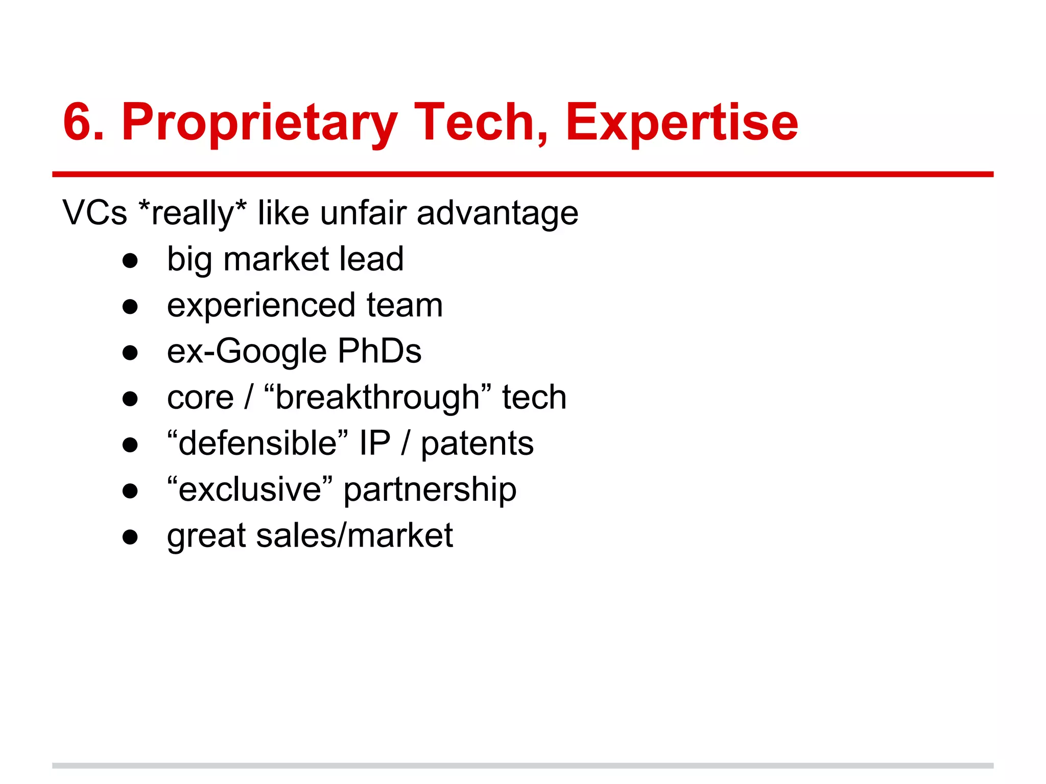 6. Proprietary Tech, Expertise
VCs *really* like unfair advantage
   ● big market lead
   ● experienced team
   ● ex-Google PhDs
   ● core / “breakthrough” tech
   ● “defensible” IP / patents
   ● “exclusive” partnership
   ● great sales/market
 