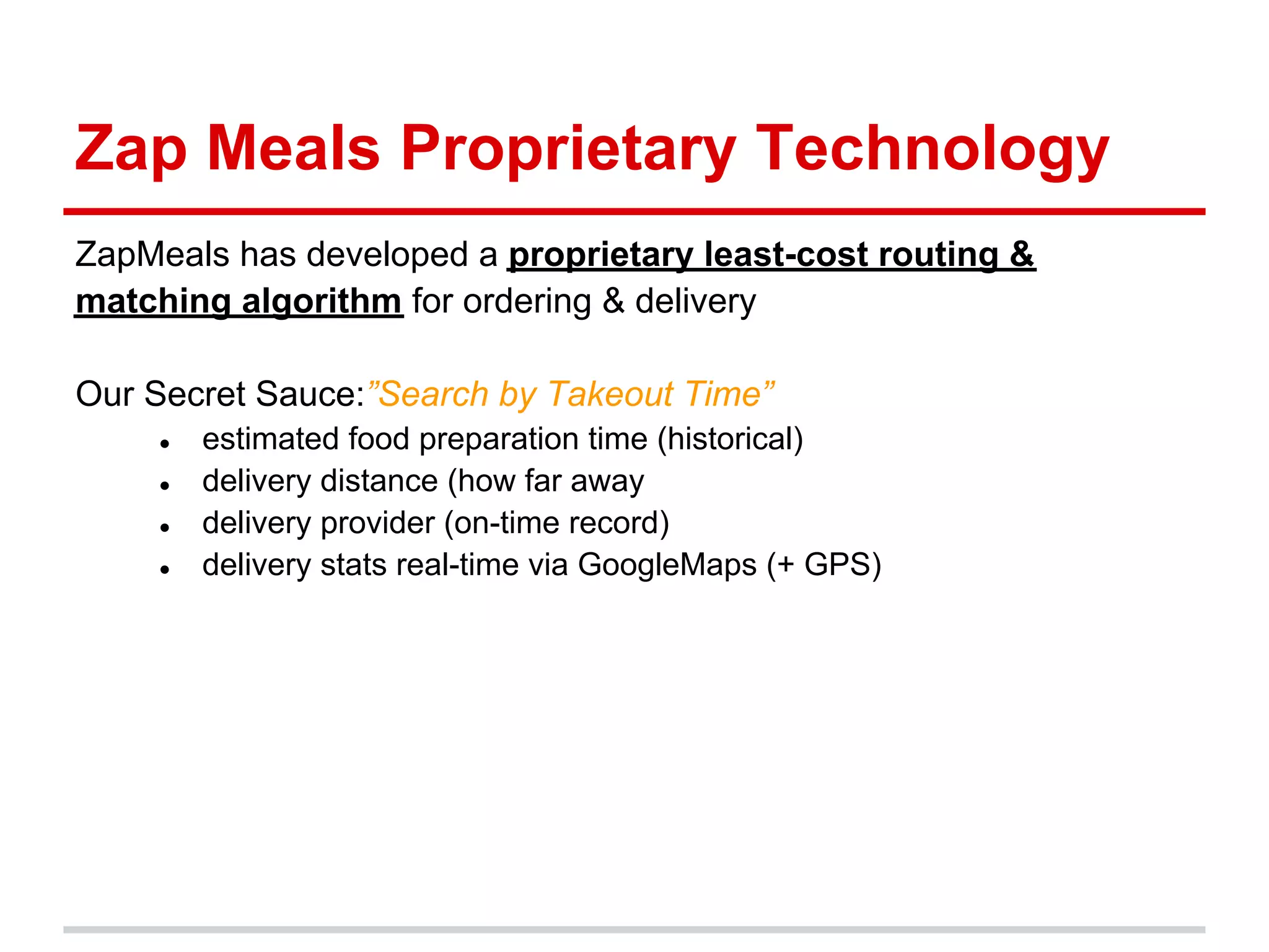Zap Meals Proprietary Technology
ZapMeals has developed a proprietary least-cost routing &
matching algorithm for ordering & delivery

Our Secret Sauce:”Search by Takeout Time”
    ●   estimated food preparation time (historical)
    ●   delivery distance (how far away
    ●   delivery provider (on-time record)
    ●   delivery stats real-time via GoogleMaps (+ GPS)
 