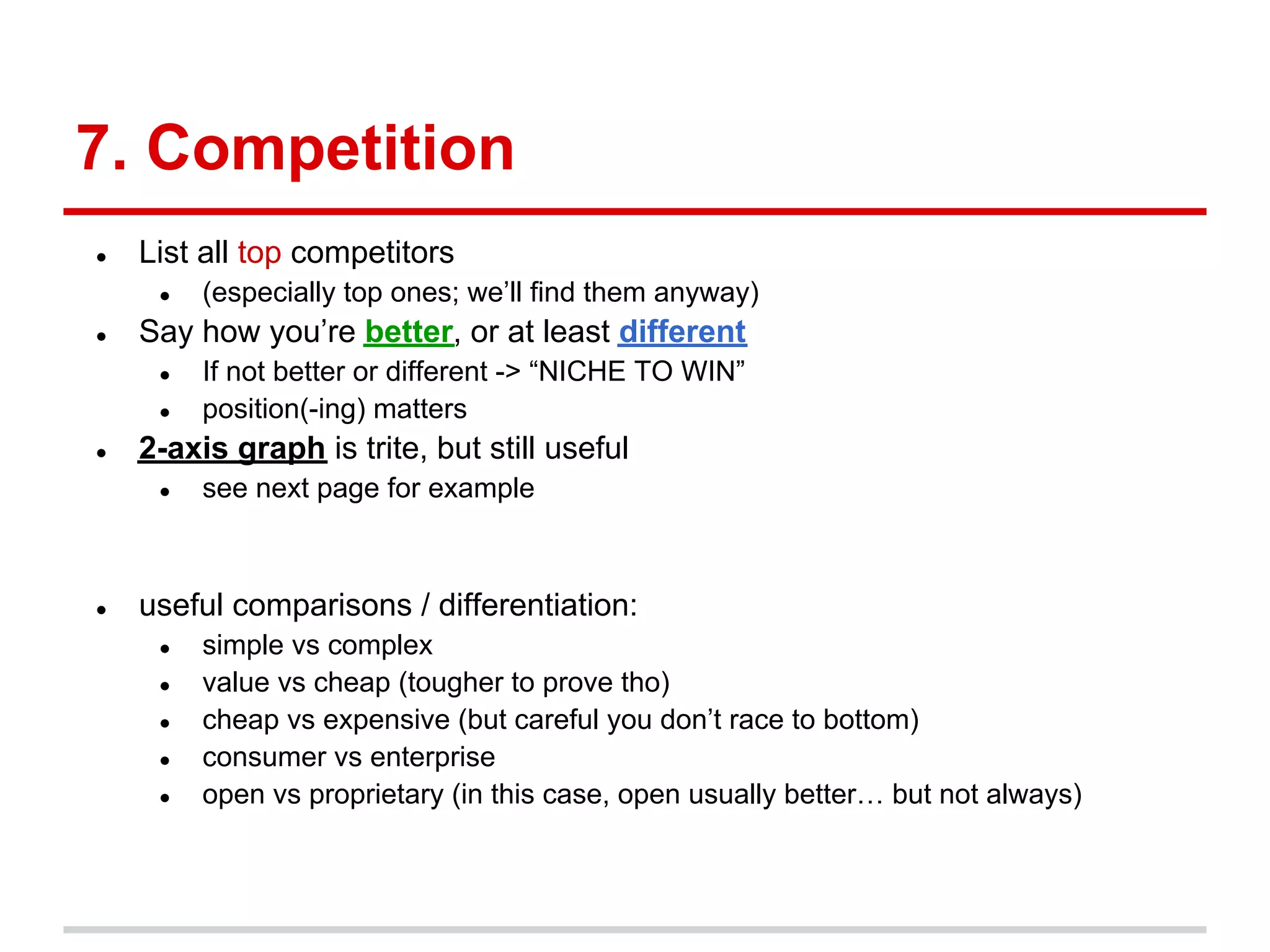 7. Competition
●   List all top competitors
     ●   (especially top ones; we’ll find them anyway)
●   Say how you’re better, or at least different
     ●   If not better or different -> “NICHE TO WIN”
     ●   position(-ing) matters
●   2-axis graph is trite, but still useful
     ●   see next page for example



●   useful comparisons / differentiation:
     ●   simple vs complex
     ●   value vs cheap (tougher to prove tho)
     ●   cheap vs expensive (but careful you don’t race to bottom)
     ●   consumer vs enterprise
     ●   open vs proprietary (in this case, open usually better… but not always)
 