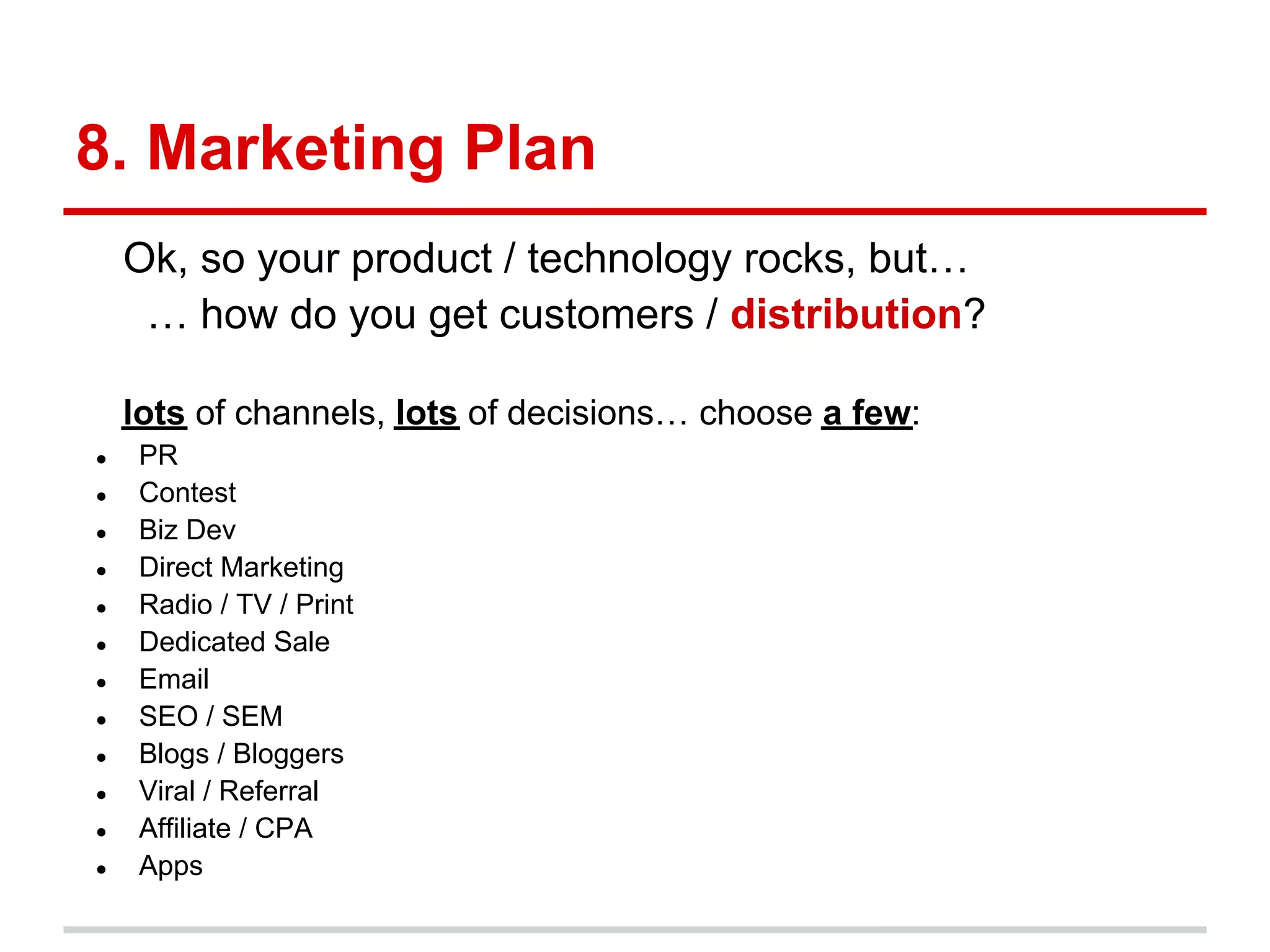 8. Marketing Plan
    Ok, so your product / technology rocks, but…
     … how do you get customers / distribution?

    lots of channels, lots of decisions… choose a few:
●   PR
●   Contest
●   Biz Dev
●   Direct Marketing
●   Radio / TV / Print
●   Dedicated Sale
●   Email
●   SEO / SEM
●   Blogs / Bloggers
●   Viral / Referral
●   Affiliate / CPA
●   Apps
 