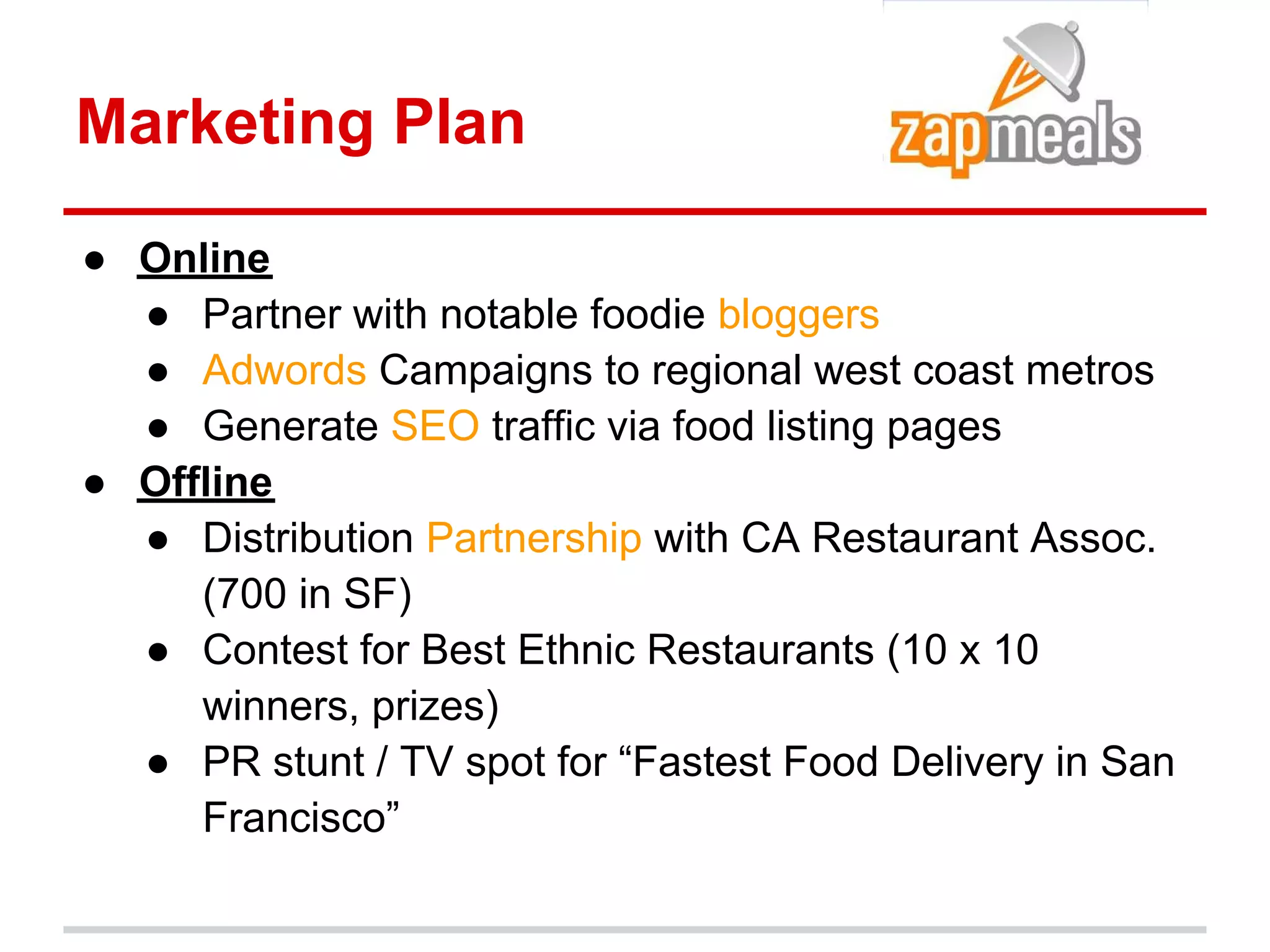 Marketing Plan

● Online
  ● Partner with notable foodie bloggers
  ● Adwords Campaigns to regional west coast metros
  ● Generate SEO traffic via food listing pages
● Offline
  ● Distribution Partnership with CA Restaurant Assoc.
     (700 in SF)
  ● Contest for Best Ethnic Restaurants (10 x 10
     winners, prizes)
  ● PR stunt / TV spot for “Fastest Food Delivery in San
     Francisco”
 