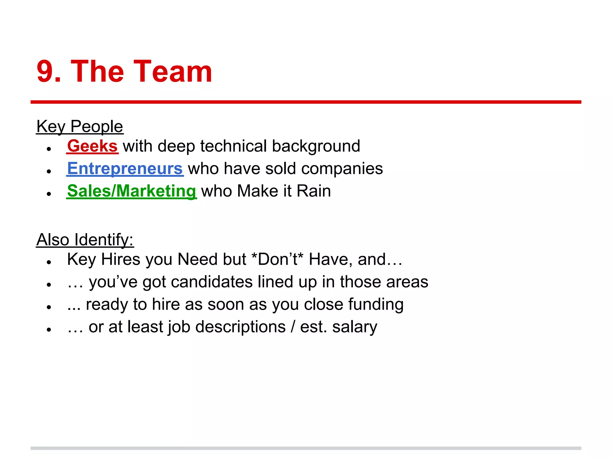 9. The Team
Key People
 ● Geeks with deep technical background
 ● Entrepreneurs who have sold companies
 ● Sales/Marketing who Make it Rain

Also Identify:
 ●  Key Hires you Need but *Don’t* Have, and…
 ●  … you’ve got candidates lined up in those areas
 ●  ... ready to hire as soon as you close funding
 ●  … or at least job descriptions / est. salary
 