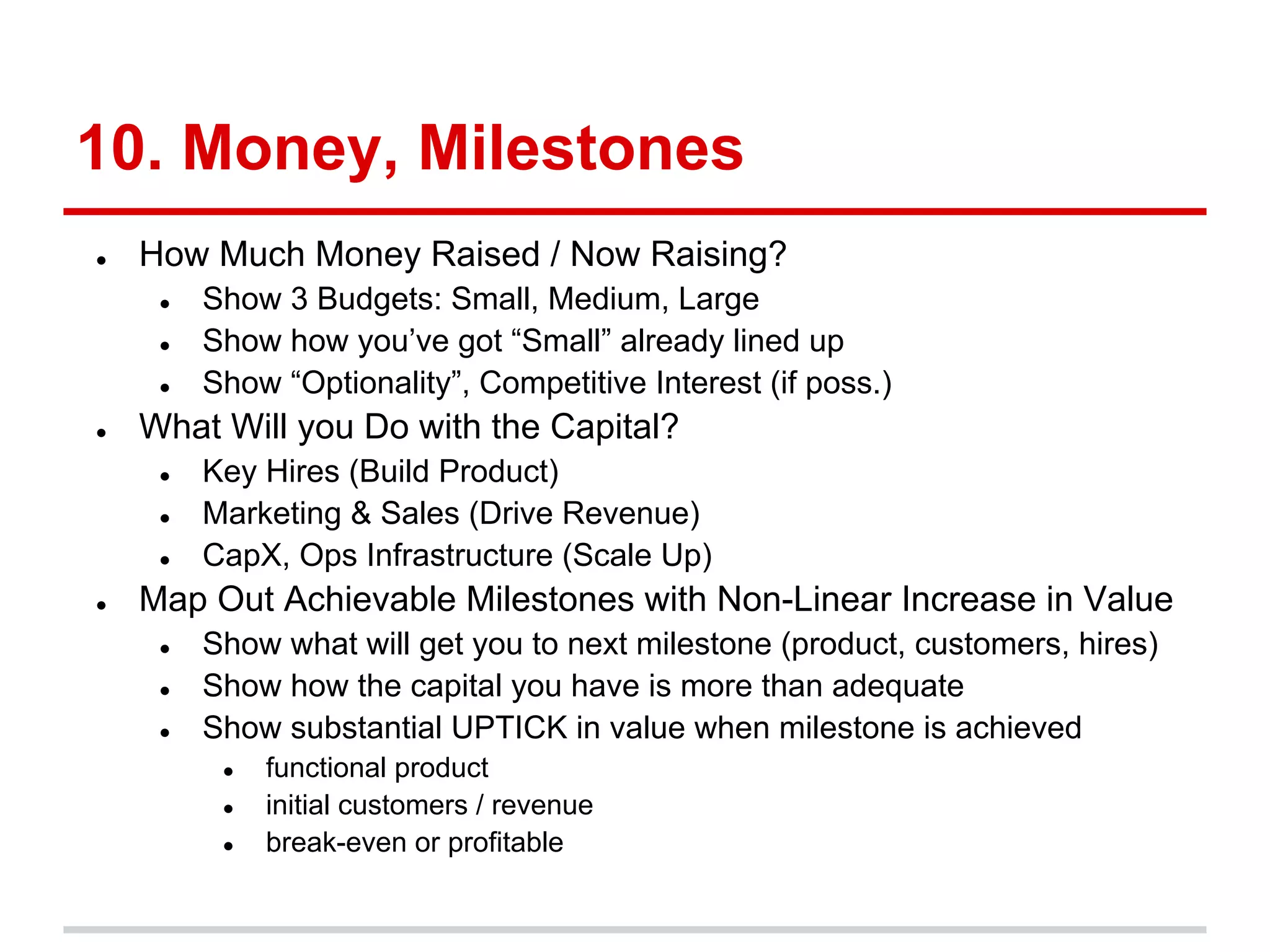 10. Money, Milestones
●   How Much Money Raised / Now Raising?
     ●   Show 3 Budgets: Small, Medium, Large
     ●   Show how you’ve got “Small” already lined up
     ●   Show “Optionality”, Competitive Interest (if poss.)
●   What Will you Do with the Capital?
     ●   Key Hires (Build Product)
     ●   Marketing & Sales (Drive Revenue)
     ●   CapX, Ops Infrastructure (Scale Up)
●   Map Out Achievable Milestones with Non-Linear Increase in Value
     ●   Show what will get you to next milestone (product, customers, hires)
     ●   Show how the capital you have is more than adequate
     ●   Show substantial UPTICK in value when milestone is achieved
          ●   functional product
          ●   initial customers / revenue
          ●   break-even or profitable
 