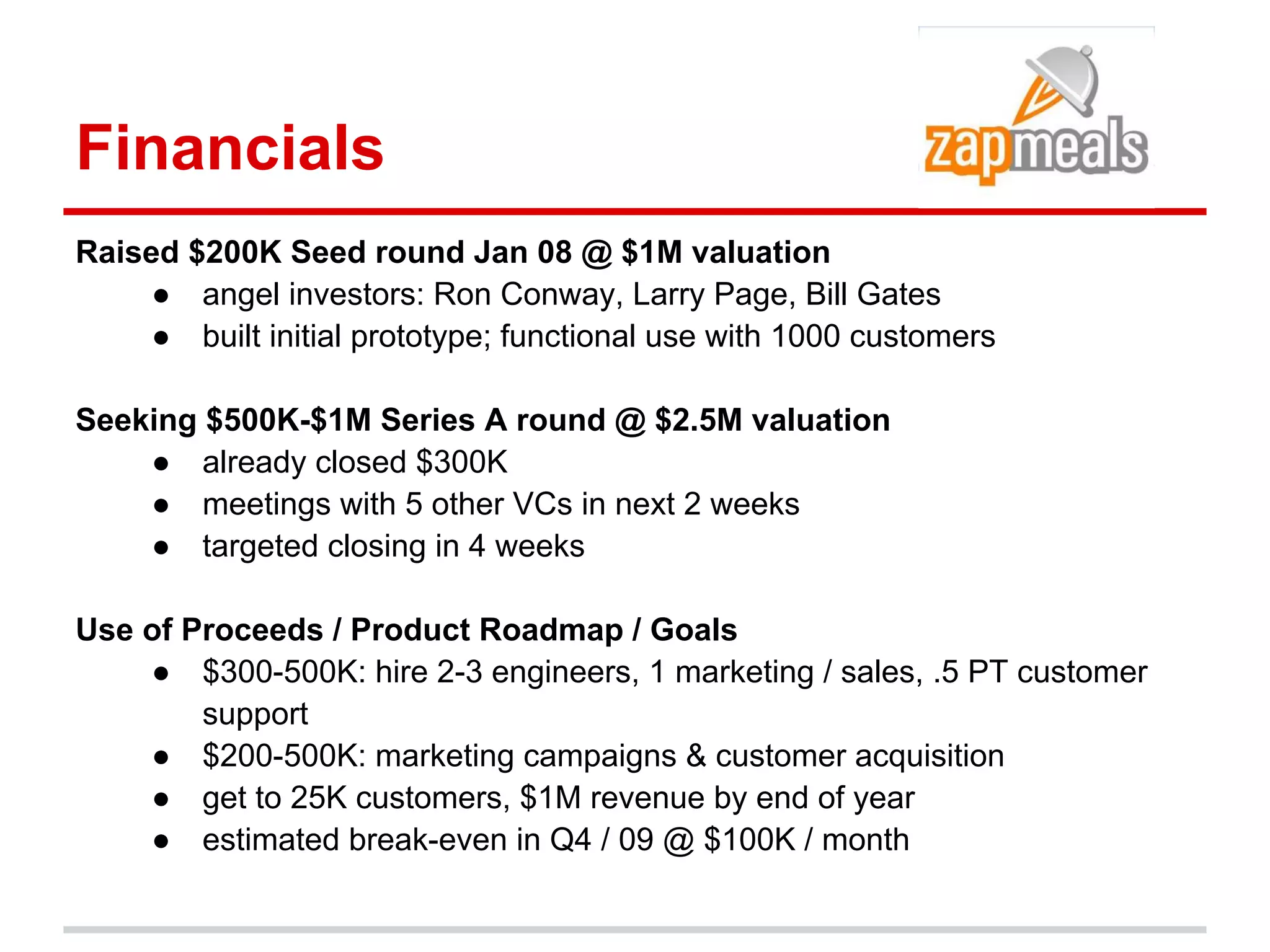 Financials
Raised $200K Seed round Jan 08 @ $1M valuation
     ● angel investors: Ron Conway, Larry Page, Bill Gates
     ● built initial prototype; functional use with 1000 customers

Seeking $500K-$1M Series A round @ $2.5M valuation
    ● already closed $300K
    ● meetings with 5 other VCs in next 2 weeks
    ● targeted closing in 4 weeks

Use of Proceeds / Product Roadmap / Goals
    ● $300-500K: hire 2-3 engineers, 1 marketing / sales, .5 PT customer
        support
    ● $200-500K: marketing campaigns & customer acquisition
    ● get to 25K customers, $1M revenue by end of year
    ● estimated break-even in Q4 / 09 @ $100K / month
 