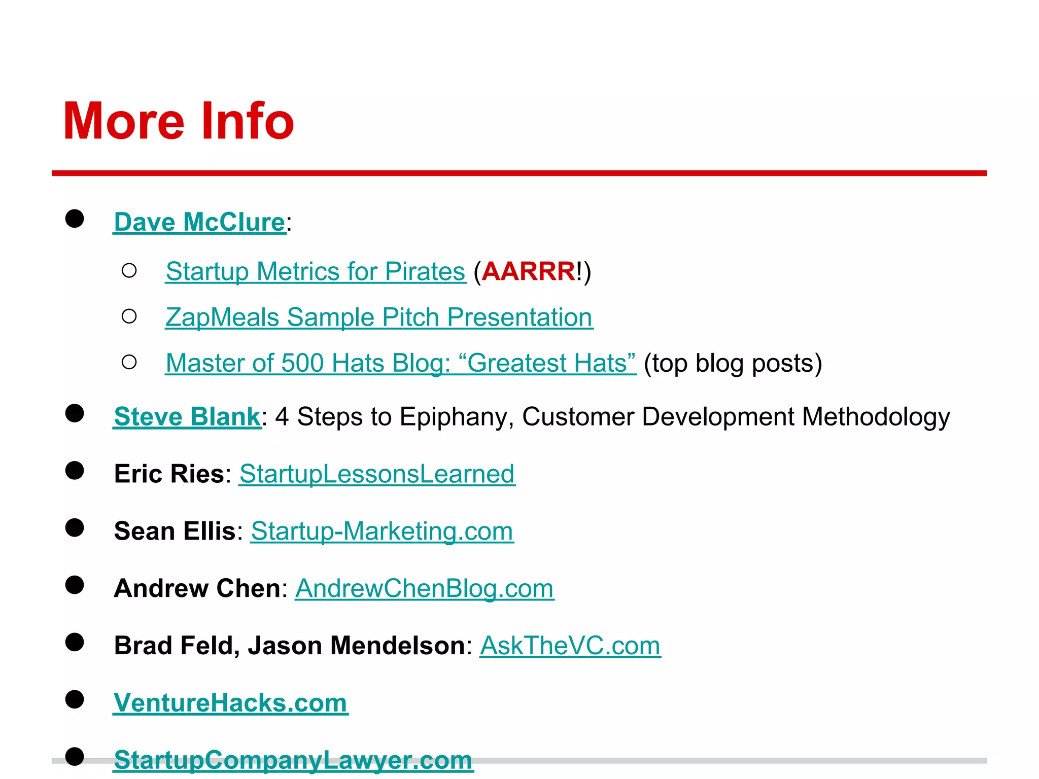 More Info
●   Dave McClure:
    ○   Startup Metrics for Pirates (AARRR!)
    ○   ZapMeals Sample Pitch Presentation
    ○   Master of 500 Hats Blog: “Greatest Hats” (top blog posts)

●   Steve Blank: 4 Steps to Epiphany, Customer Development Methodology

●   Eric Ries: StartupLessonsLearned

●   Sean Ellis: Startup-Marketing.com

●   Andrew Chen: AndrewChenBlog.com

●   Brad Feld, Jason Mendelson: AskTheVC.com

●   VentureHacks.com

●   StartupCompanyLawyer.com
 