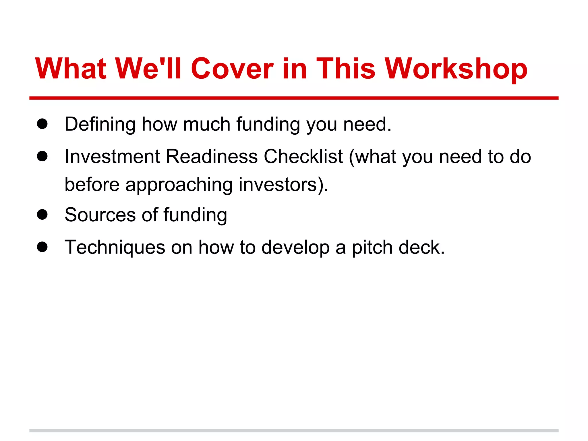 What We'll Cover in This Workshop
● Defining how much funding you need.
● Investment Readiness Checklist (what you need to do
   before approaching investors).
● Sources of funding
● Techniques on how to develop a pitch deck.
 