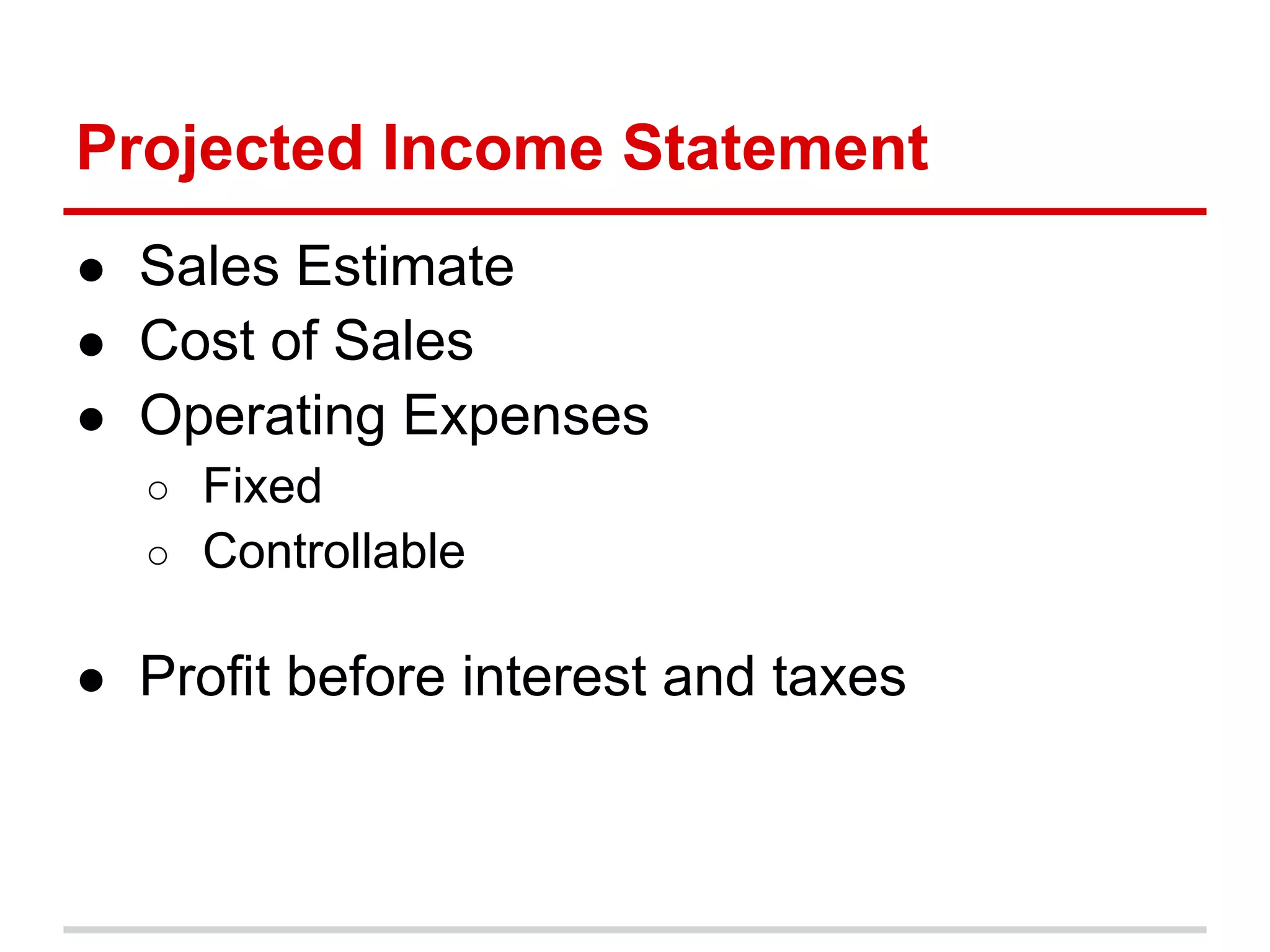 Projected Income Statement
● Sales Estimate
● Cost of Sales
● Operating Expenses
  ○ Fixed
  ○ Controllable


● Profit before interest and taxes
 