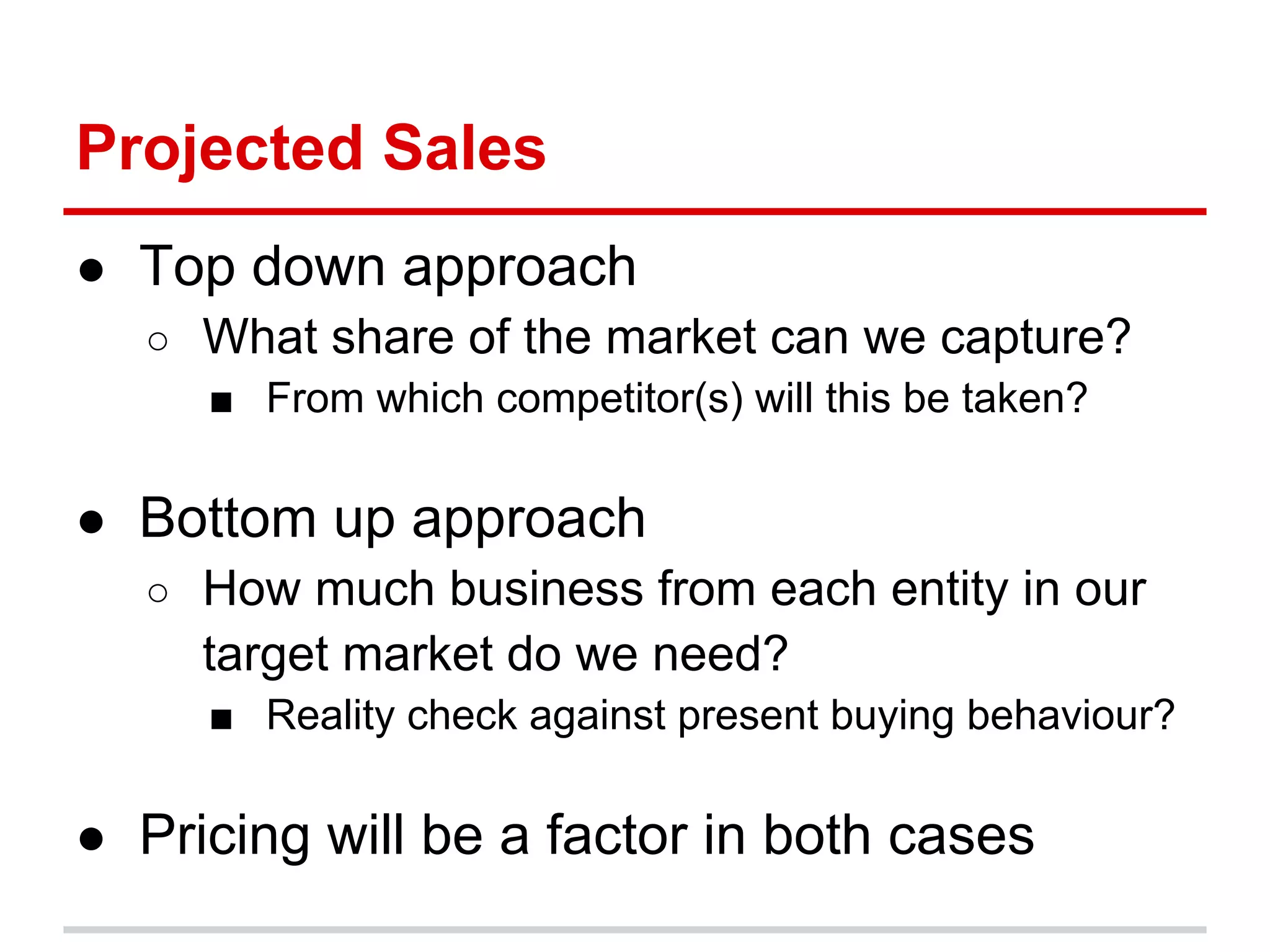 Projected Sales
● Top down approach
  ○ What share of the market can we capture?
    ■ From which competitor(s) will this be taken?

● Bottom up approach
  ○ How much business from each entity in our
     target market do we need?
     ■ Reality check against present buying behaviour?

● Pricing will be a factor in both cases
 